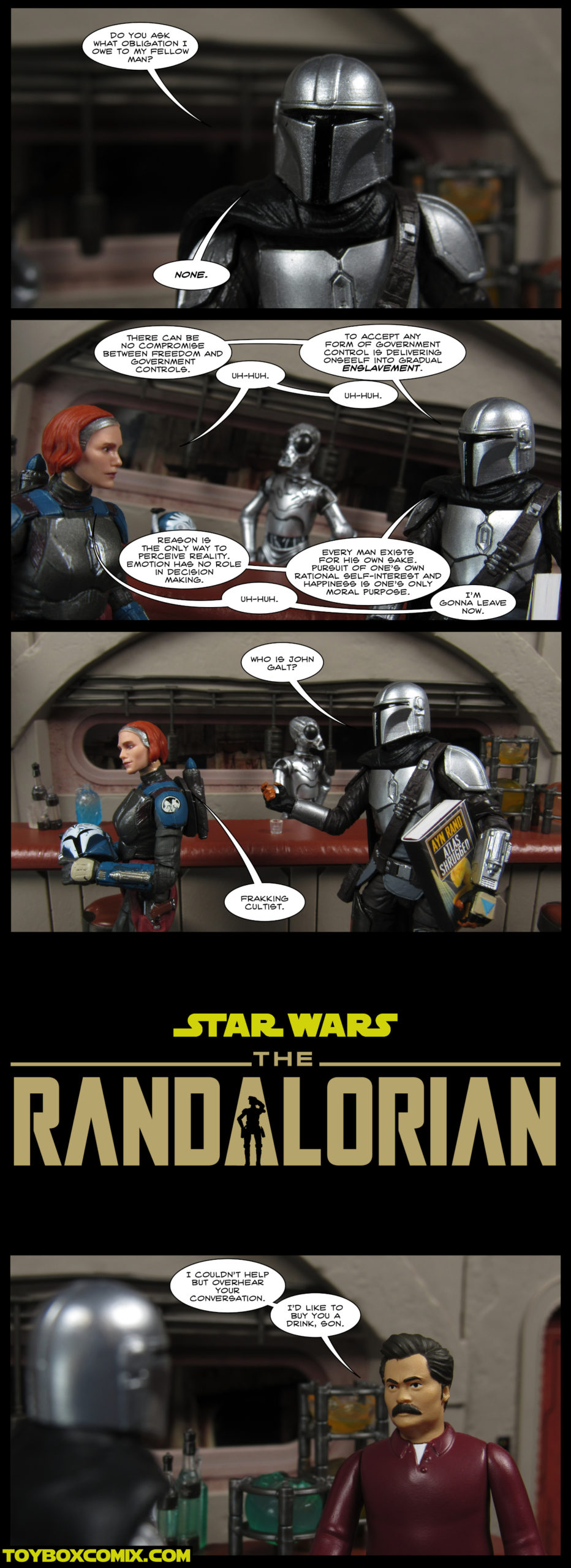 First Panal: Din Djarin: “Do you adk what obligation I owe to my fellow man? None.” Second Panel: Din Djarin: “There can be no compromise between freedom and government controls.” Bo-Katan Kryze: “Uh-huh.” Din Djarin: “To accept any form of government control is delivering oneself into gradual enslavement.” Bo-Katan: “Uh-huh.” Din Djarin: “Reason is the only way to perceive reality. Emotion has no role in decision making.” Bo-Katan: “Uh-huh.” Din Djarin: “Every man exists for his own sake. Pursuit of one’s own rational self-interest and happiness is one’s only moral purpose.” Bo-Katan: “I’m gonna leave now.” Third Panel: Din Djarin: “Who is John Galt?” Bo-Katan: “Frakkiing cultist.” Fourth Panal: “Star Wars: The Randalorian” logo in the style of “The Mandalorian” logo. Fifth Panel: Ron Swanson to Din Djarin: “I couldn’t help but overhear your conversation. I’d like to buy you a drink, son.”