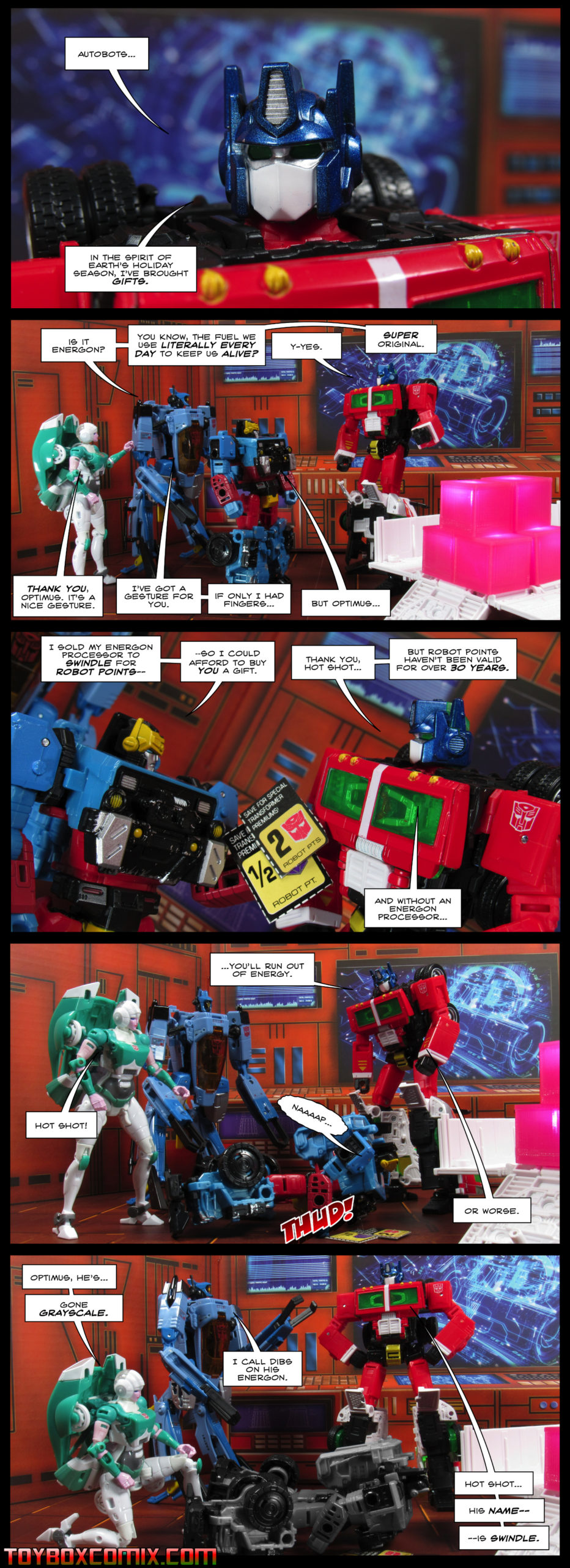 First panel: Optimus Prime: “Autobots, in the spirit of Earth’s holiday season, I’ve brought gifts.” Second panel: Whirl: “Is it energon? You know, the fuel we use literally every day to keep us alive?” Optimus Prime: “Y-yes.” Whirl: “Super original.” Lifeline: “Thank you, Optimus. It’s a nice gesture.” Whirl: “I’ve got a gesture for you. If only I had fingers…” Hot Shot: “But Optimus…” Third panel: Hot Shot: “I sold my energon processor to Swindle for Robot Points so I could afford to buy you a gift.” Optimus: “Thank you, Hot Shot, but robot points haven’t been valid for over 30 years. And without an energon processor…” Fourth panel: Optimus: “You’ll run out of energy.” Hot Shot collapses with a thud. Lifeline: “Hot Shot!” Optimus: “Or worse.” Fifth panel: Lifeline: “Optimus he’s gone grayscale!” Hot Shot is on the floor, his color gone. Whirl: “I call dibs on his energon.” Optimus: “Hot Shot…his name…is Swindle!”