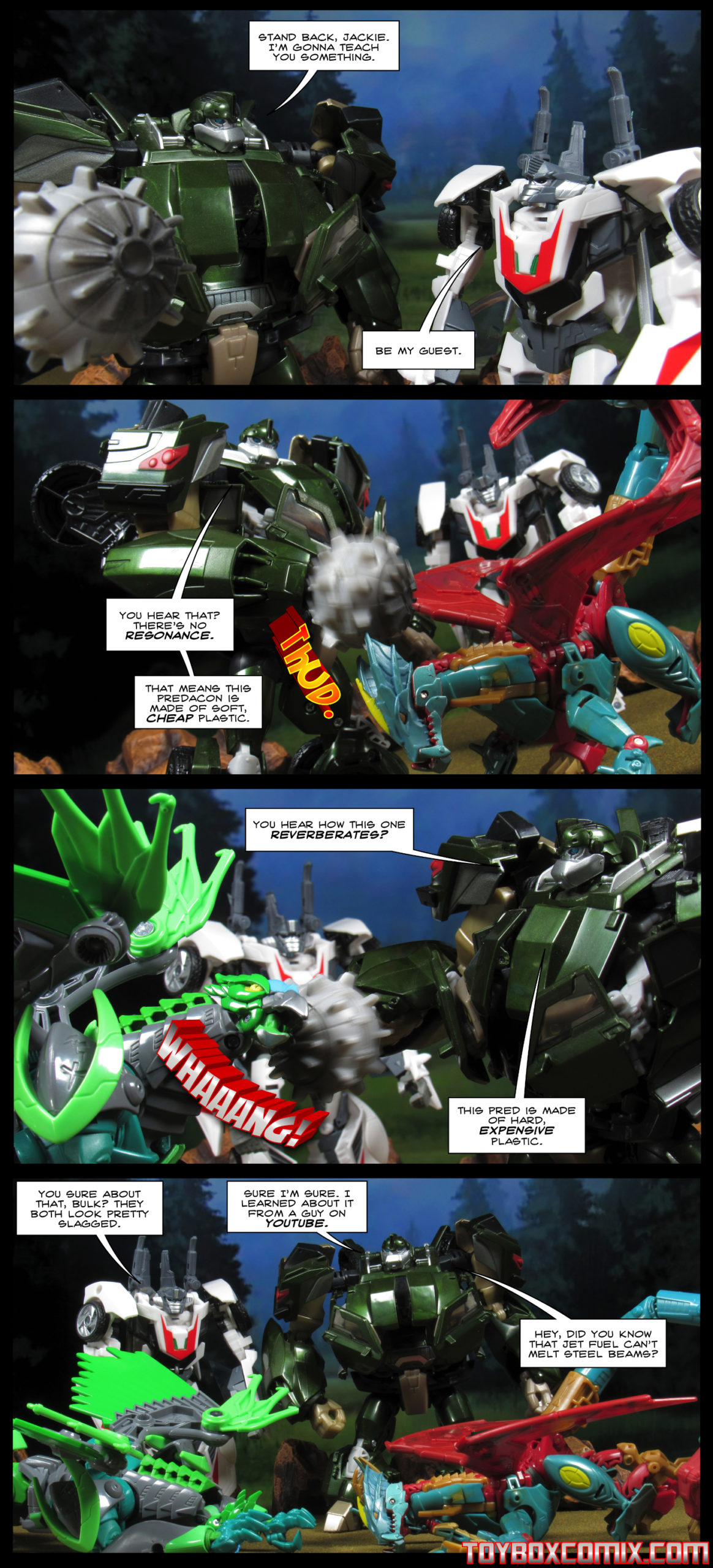 First panel: Bulkhead to Wheeljack: “Stand back, Jackie. I’m gonna teach you something.” Wheeljack: “Be my guest.” Second panel: Bulkhead punches the Predacon Ripclaw. “You hear that? There’s no resonance. That means this Predacon is made of soft, cheap plastic.” Third panel: Bulkhead punches the Predacon Grimwing. “You hear how this one reverberates? This Pred is made of hard, expensive plastic.” Fourth panel: Both Predacons lie in the foreground. Wheeljack: “You sure about that, Bulk? They both look pretty slagged.” Bulkhead: “Sure I’m sure. I learned about it from a guy you YouTube. Hey, did you know that jet fuel can’t melt steel beams?”