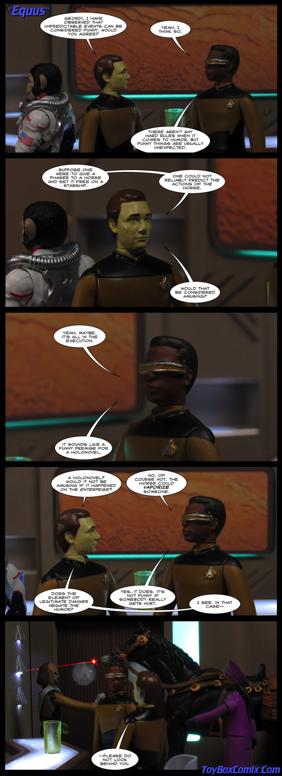 First panel: Data and Geordi in Ten Forward. Data: “Geordi, I have observed that unpredictable events can be considered funny. Would you agree?” Geordi: “Yeah, I think so. There aren’t any hard rules when it comes to humor, but funny things are usually unexpected.” Second panel: Data: “Suppose one were to give a phaser to a horse and set it free on a starship. One could not reliably predict the actions of the horse. Would that be considered amusing?” Third panel: Geordo: “Yeah, maybe. It’s all in the execution. It sounds like a funny premise for a holonovel.” Fourth panel: Data: “A holonovel? Would it not be amusing if it happened on the Enterprise?” Geordi: “No, of course not. The horse could vaporize someone.” Data: “Does the element of legitimate danger negate the humor?” Geordi: “Yes, it does. It’s not funny if somebody really gets hurt.” Data: “In that case—” Fourth panel: Data: “—please do not look behind you.” Behind Geordi, a horse has a phaser in its mouth. The phaser fires, narrowly missing Worf. Guinan tries to calm the horse.