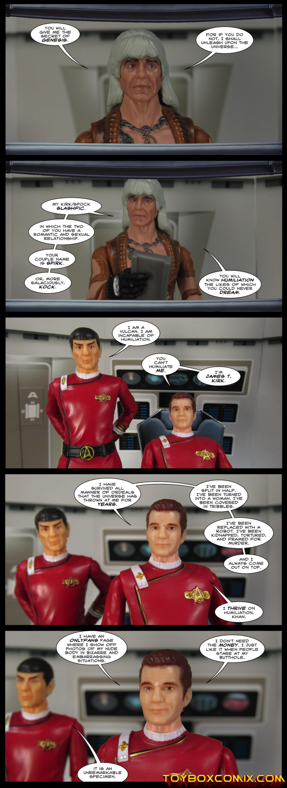 First panel: Khan Noonien Singh: “You will give me the secret of Genesis. For if you do not, I shall unleash upon the universe…” Second panel: Khan: “My Kirk/Spock slashfic. In which the two of you have a romantic and sexual relationship. Your couple name is Spirk. Or, more salaciously, Kock. You will know humiliation the likes of which you could never dream. Third panel: Spock: “I am a Vulcan. I am incapable of humiliation.” Kirk: “You can’t humiliate me. I’m James T. Kirk.” Fourth panel: Kirk: “I have survived all manner of ordeals that the universe has thrown at me for years. I’ve been split in half. I’ve been turned into a woman. I’ve been covered in tribbles. I’ve been replaced with a robot. I’ve been kidnapped, tortured, and framed for murder. And I always come out on top. I thrive on humiliation, Khan.” Fifth panel: Kirk: “I have an OnlyFans page where I show off photos of my nude body in bizarre and embarrassing situations. I don’t need the money. I just like it when people stare at my butthole.” Spock: “It is an unremarkable specimen.”