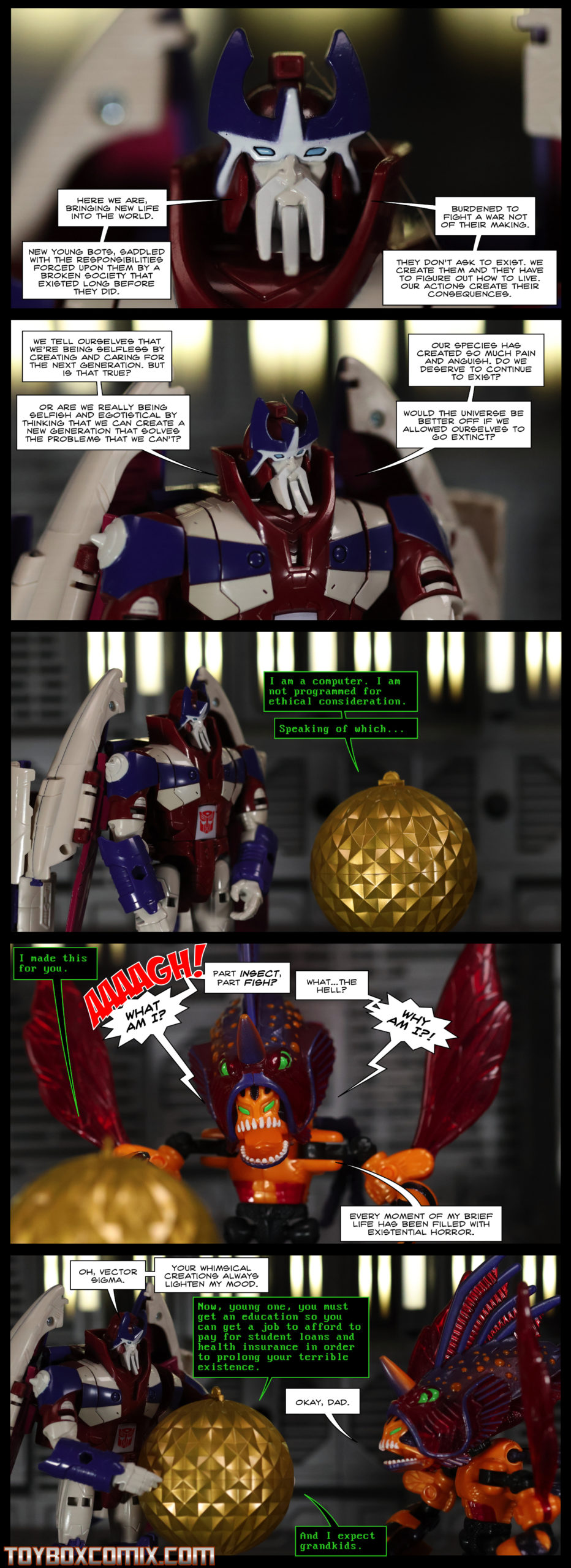 First panel: Alpha Trion: “Here we are, bringing new life into the world. New young bots, saddled with the responsibilities forced upon them by a broken society that existed long before they did. Burdened to fight a war not of their making. They don’t ask to exist. We create them and they have to figure out how to live. Our actions create their consequences.” Second panel: Alpha Trion: “We tell ourselves that we’re being selfless by creating and caring for the next generation. But is that true? Or are we really being selfish and egotistical by thinking that we can create a new generation that solves the problems that we can’t? Our species has created so much pain and anguish. Do we deserve to continue to exist? Would the universe be better off if we allowed ourselves to go extinct?” Third panel: Vector Sigma to Alpha Trion: “I am a computer. I am not programmed for ethical consideration. Speaking of which…” Fourth panel: Vector Sigma: “I made this for you.” Beast Wars Fuzor Injector: “AAAGH! WHAT AM I?! Part insect, part fish? What…the hell? WHY AM I?! Every moment of my brief life has been filled with existential horror.” Fifth panel: Alpha Trion: “Oh, Vector Sigma. Your whimsical creations always lighten my mood.” Vector Sigma: “Now, young one, you must get an education so you can get a job to afford to pay for student loans and health insurance in order to prolong your terrible existence.” Injector: “Okay, dad.” Vector Sigma: “And I expect grandkids.”