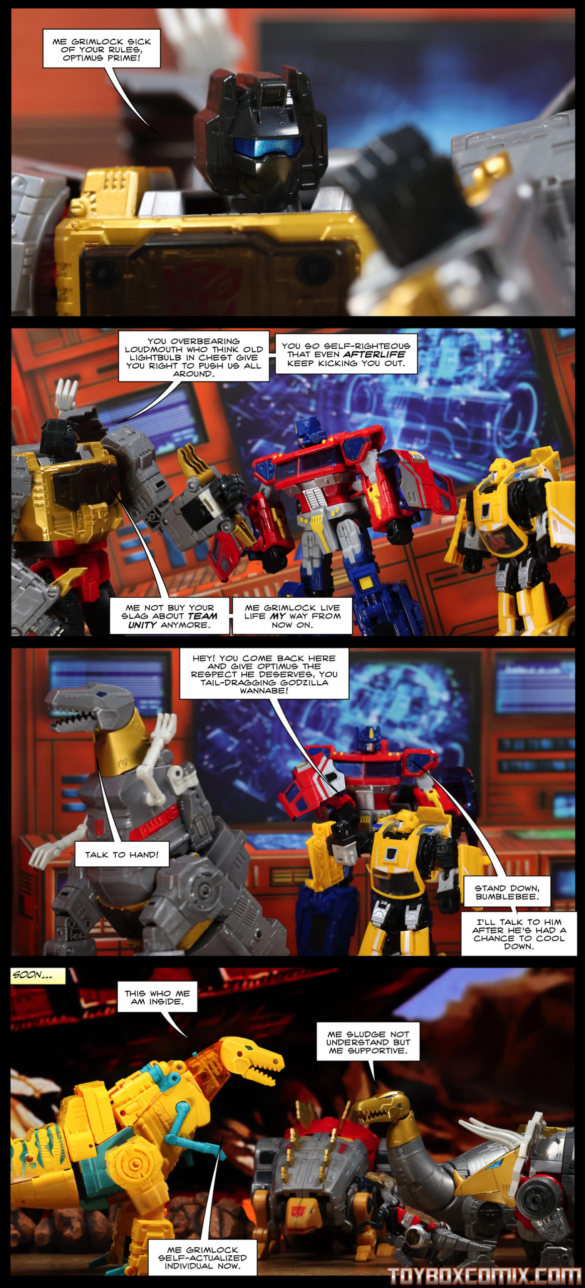 First panel: Grimlock (robot mode, traditional G1 colors): “Me Grimlock sick of your rules, Optimus Prime!” Second panel: Grimlock: “You overbearing loudmouth who think old lightbulb in chest give you right to push us all around. You so self-righteous that even afterlife keep kicking you out. Me not buy your slag about team unity anymore. Me Grimlock live life my way from now on.” Third panel: Bumblebee: “Hey! You come back here and give Optimus the respect he deserves, you tail-dragging Godzilla wannabe!” Grimlock (dino mode): “Talk to hand!” Optimus Prime: “Stand down, Bumblebee. I’ll talk to him after he’s had a chance to cool down.” Fourth panel: Caption: “Soon…” Grimlock, (dino mode, Toxitron Collection G2 colors) to Slug, Snarl, Sludge, and Slash all in G1-colors dino mode: “This who me am inside.” Sludge: “Me Sludge not understand but me supportive.” Grimlock: “Me Grimlock self-actualized individual now.”