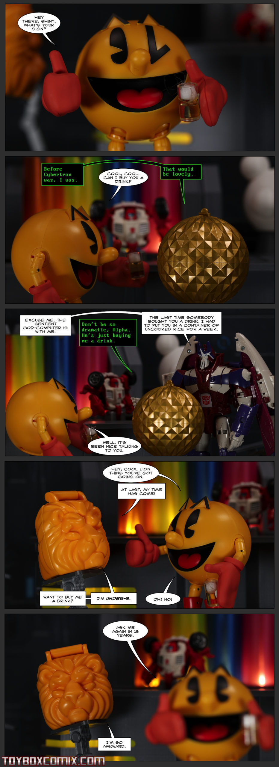 Location: Swerve’s Bar First panel: Pac-Man: “Hey there, Shiny. What’s your sign?” Second panel: Vector Sigma: “Before Cybertron was, I was.” Pac-Man: “Cool, cool. Can I buy you a drink?” Vector Sigma: “That would be lovely.” Third panel: Alpha Trion: “Excuse me. The sentient god-computer is with me.” Vector Sigma: “Don’t be so dramatic, Alpha. He’s just buying me a drink.” Alpha Trion: “The last time somebody bought you a drink, I had to put you in a container of uncooked rice for a week.” Pac-Man: “Well, it’s been nice talking to you.” Fourth panel: Pac-Man: “Hey, cool lion thing you’ve got going on.” Under-3, in lion-head mode: “At last, my time has come! Want to buy me a drink? I’m Under-3.” Pac-Man: “Oh! No!” Fifth panel: Pac-Man, walking away: “Ask me again in 15 years.” Under-3: “I’m so awkward.”