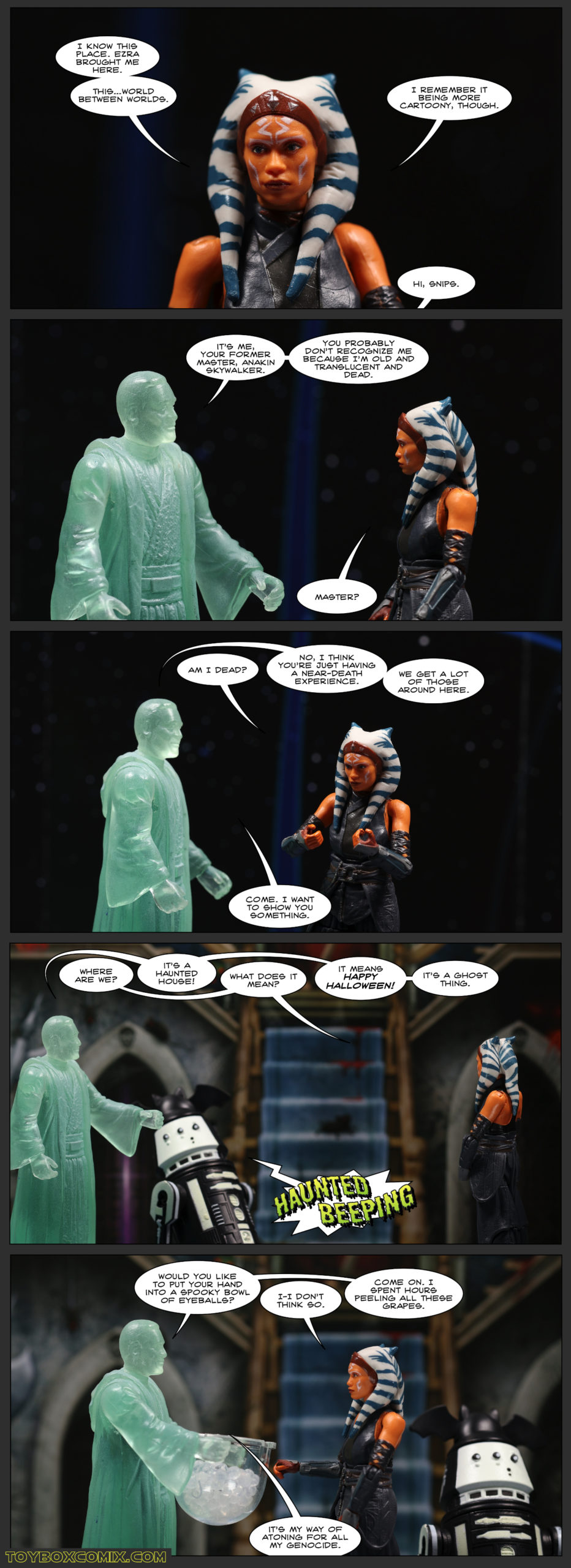 Panel 1: Ahsoka: “I know this place. Ezra brought me here. This…world between worlds. I remember it being more cartoony, though.” Off-panel: “Hi, Snips.” 2: Ghost of Anakin: “It’s me, your former master, Anakin Skywalker. You probably don’t recognize me because I’m old and translucent and dead.” Ahsoka: “Master?” 3: Ahsoka: “Am I dead?” Anakin: “No, I think you’re just having a near-death experience. We get a lot of those around here. Come. I want to show you something.” 4: Ahsoka: “Where are we?” Anakin: “It’s a haunted house!” Ahsoka: “What does it mean?” Anakin: “It means Happy Halloween! It’s a ghost thing.” Skeleton-droid R5-B0019: (Haunted Beeping) 5: Anakin, holding a bowl: “Would you like to put your hand into a spooky bowl of eyeballs?” Ahsoka: “I-I don’t think so.” Anakin: “Come on. I spent hours peeling all these grapes. It’s my way of atoning for all my genocide.”
