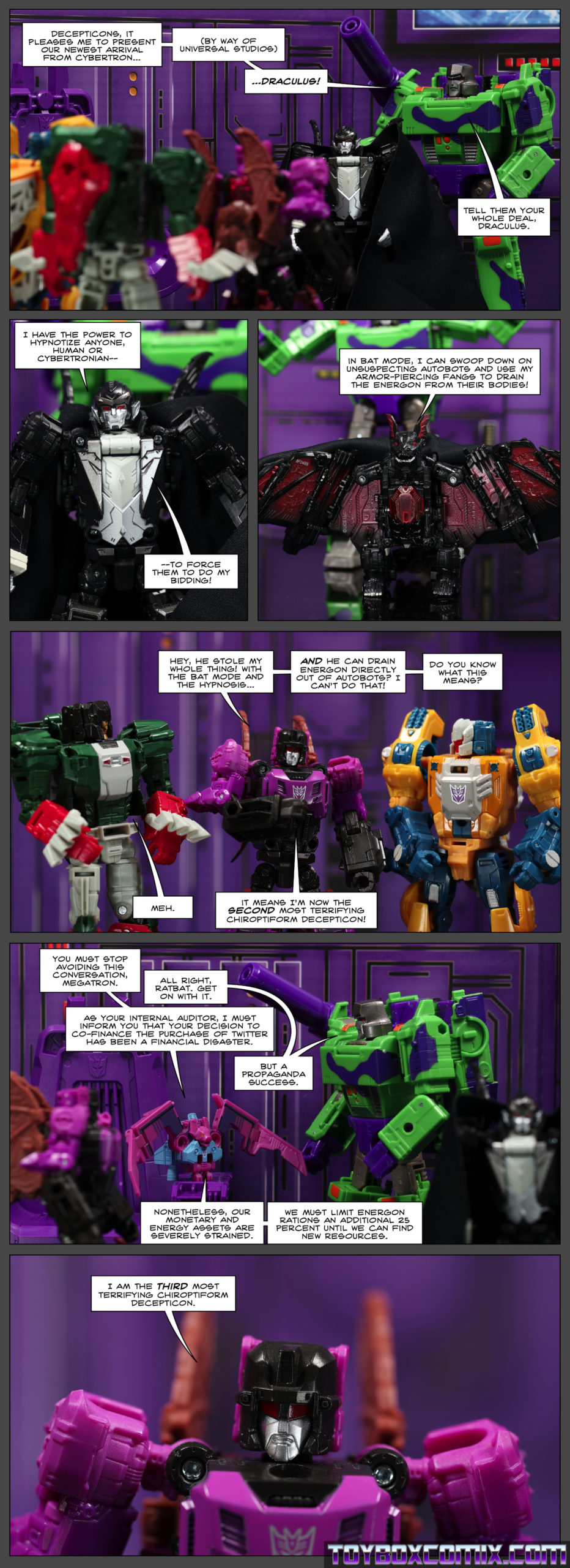 Panel 1: Megatron: “Decepticons, it pleases me to present our newest arrival from Cybertron… (by way of Universal Studios) …Draculus! Tell them your whole deal, Draculus.” 2: Draculus: “I have the power to hypnotize anyone, human or Cybertronian—to force them to do my bidding!” 3: Draculus, now in bat mode: “In bat mode, I can swoop down on unsuspecting Autobots and use my armor-piercing fangs to drain the energon from their bodies!” 4: Mindwipe to Skullcruncher and Weirdwolf: “Hey, he stole my whole thing! With the bat mode and the hypnosis…and he can drain energon directly out of Autobots? I can’t do that! Do you know what this means?” Skullcruncher: “Meh.” Mindwipe: “It means I’m now the second most terrifying chiroptiform Decepticon!” 5: As Mindwipe looks on and Draculus walks away, Ratbat talks to Megatron: “You must stop avoiding this conversation, Megatron.” Megatron: “All right, Ratbat. Get on with it.” Ratbat: “As your internal auditor, I must inform you that your decision to co-finance the purchase of Twitter has been a financial disaster.” Megatron: “But a propaganda success.” Ratbat: “Nonetheless, our monetary and energy assets are severely strained. We must limit energon rations an additional 25 percent until we can find new resources.” 6: Mindwipe: “I am the third most terrifying chiroptiform Decepticon.”