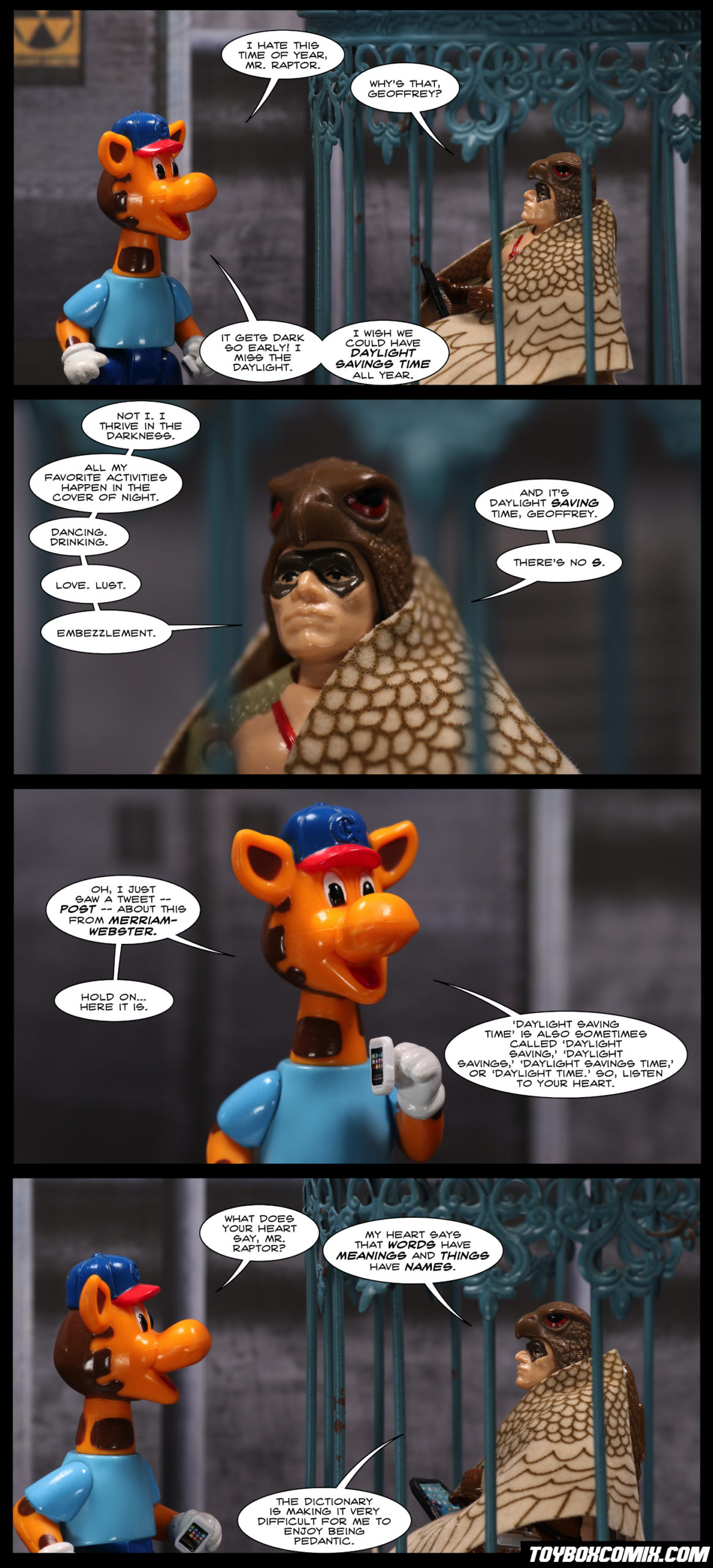 Panel 1: Geoffrey Giraffe: “I hate this time of year, Mr. Raptor.” Raptor (Cobra accountant): “Why’s that, Geoffrey?” Geoffrey: “It gets dark so early! I miss the daylight. I wish we could have Daylight Savings Time all year.” 2: Raptor: “Not I. I thrive in the darkness. All my favorite activities happen in the cover of night. Dancing. Drinking. Love. Lust. Embezzlement. And it’s Daylight Saving Time, Geoffrey. There’s no S.” 3: Geoffrey: “Oh, I just saw a tweet – post – about this from Merriam-Webster. Hold on…here it is. ‘Daylight Saving Time’ is also sometimes called ‘Daylight Saving,’ ‘Daylight Savings,’ ‘Daylight Savings Time,’ or ‘Daylight Time.’ So listen to your heart.” 4: Geoffrey: “What does your heart say, Mr. Raptor?” Raptor: “My heart says that words have meanings and things have names. The dictionary is making it very difficult for me to enjoy being pedantic.”