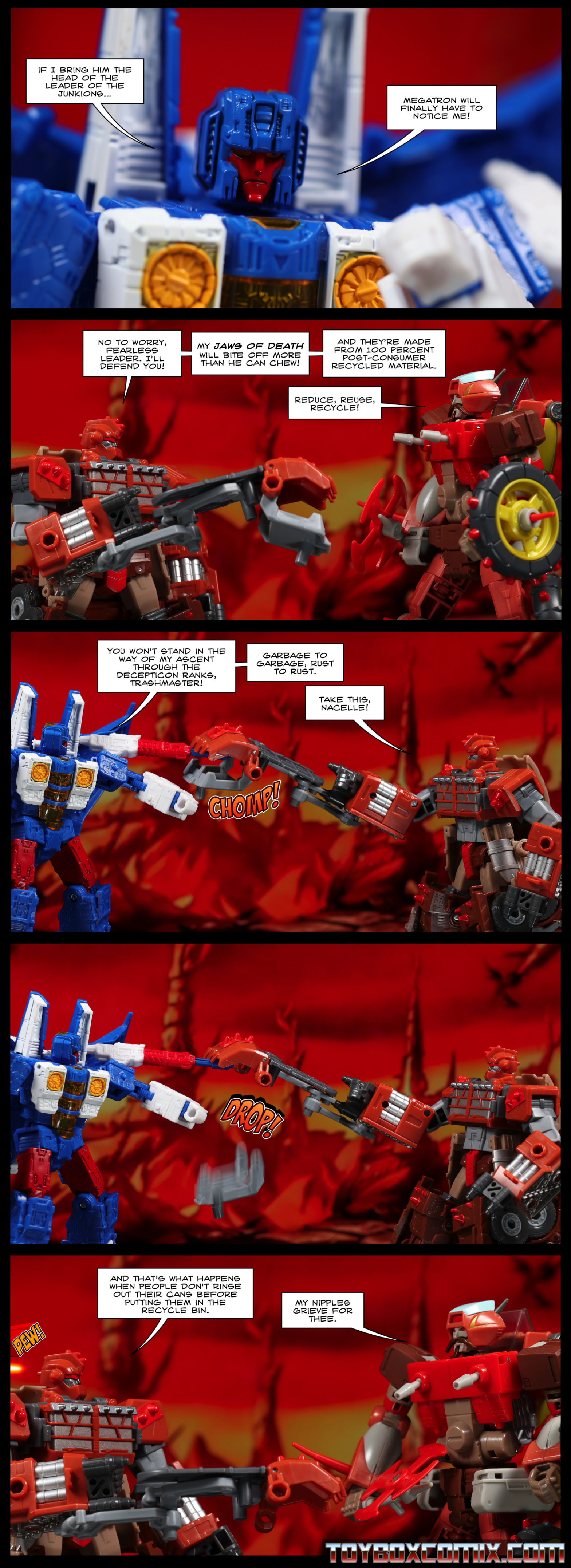 Location: Junkion Panel 1: Nacelle: “If I bring him the head of the leader of the Junkions, Megatron will finally have to notice me!” 2: Trashmaster, holding up his claw weapon: “Not to worry, fearless leader. I’ll defend you! My jaws of death will bite off more than he can chew! And they’re made from 100 percent post-consumer recycled material.” Wreck-Gar: “Reduce, reuse, recycle!” 3: Nacelle: “You won’t stand in the way of my ascent through the Decepticon ranks, Trashmaster! Garbage to garbage, rust to rust.” Trashmaster: “Take this, Nacelle!” Trashmaster’s claw weapon chomps down on Nacelle’s arm-mounted gun. 4: The jaw portion of Trashmaster’s weapon falls off and drops to the ground. 5: Trashmaster: “And that’s what happens when people don’t rinse out their cans before putting them in the recycle bin.” Wreck-Gar, his chest-guns pointing downward. “My nipples grieve for thee.” A laser blast approaches the back of Trashmaster’s head.