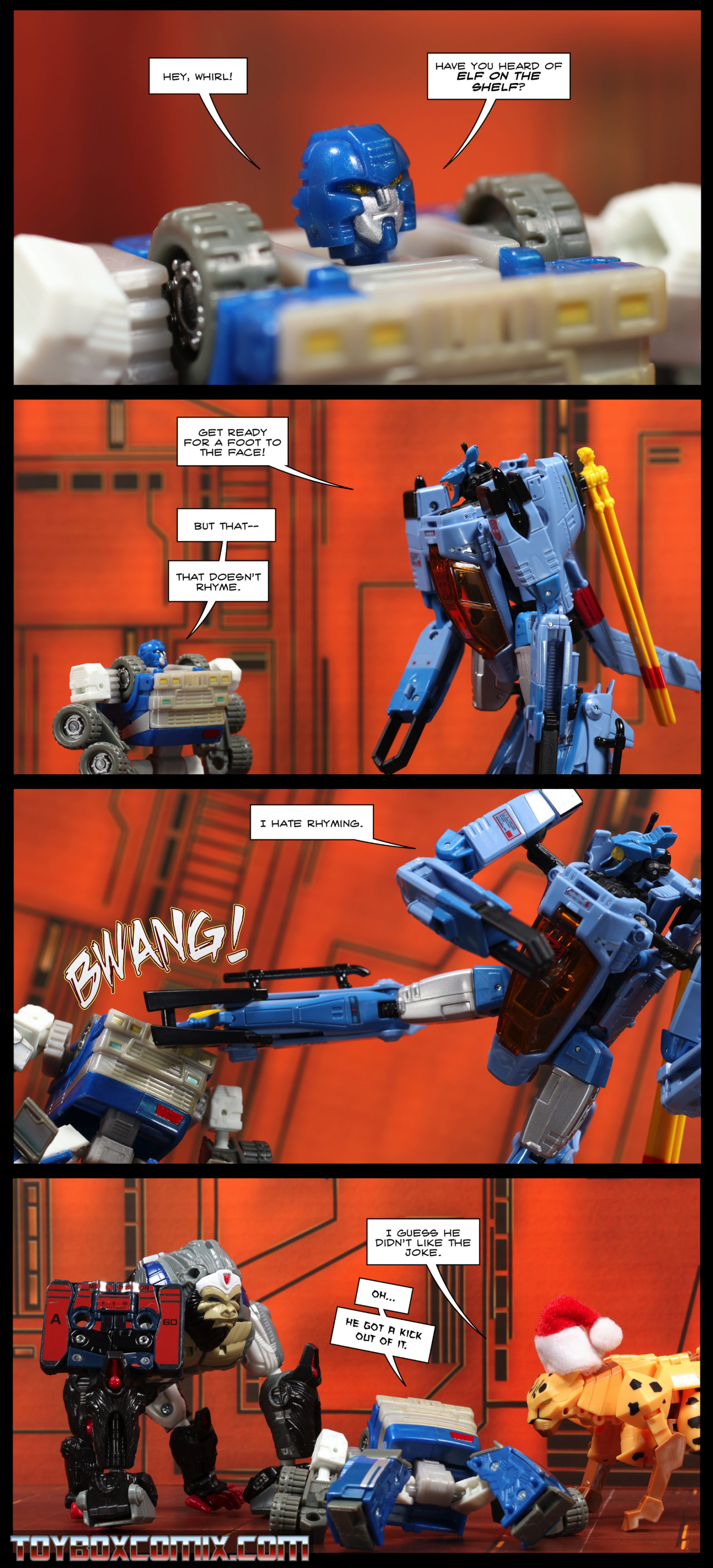 Location: Autobot base Panel 1: Armorhide: “Hey, Whirl! Have you heard of Elf on the Shelf?” 2: Whirl: “Get ready for a foot to the face!” Armorhide: “But that—that doesn’t rhyme.” 3: Whirl, kicking Armorhide in the face with a BWANG: “I hate rhyming.” 4: Optimus Primal, in ape mode, has Zaur, in tape mode. Cheetor, in beast mode, wearing a Santa hat: “I guess he didn’t like the joke.” Armorhode, laying on his back: “Oh…he got a kick out of it.”