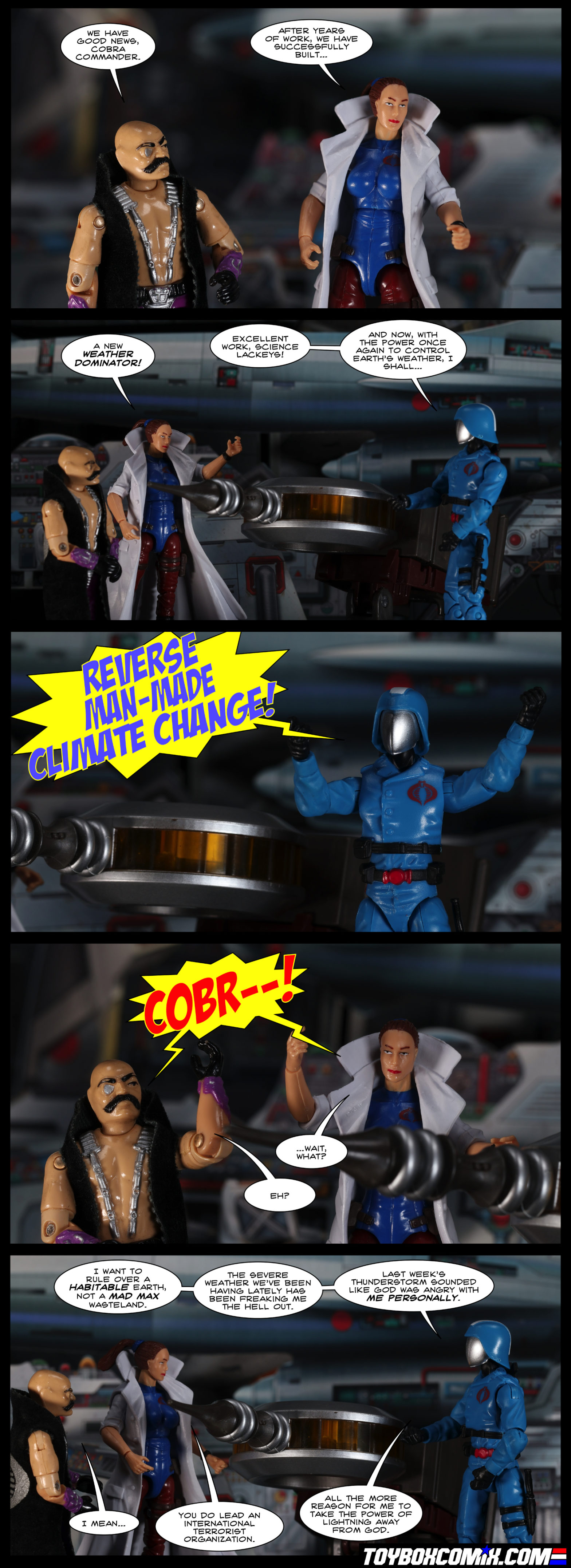 Location: Cobra Missile Command HQ Panel 1: Dr. Mindbender: “We have good news, Cobra Commander.” Dr. Sidney Biggles-Jones: “After years of work, we have successfully built…” 2: Biggles-Jones: “A new Weather Dominator!” Cobra Commander: “Excellent work, science lackeys! And now with the power once again to control Earth’s weather, I shall…” 3: Cobra Commander, dramatically: “Reverse man-made climate change!” 4: Mindbender and Biggles-Jones, dramatically: “Cobr--!” Less dramatically, Biggles-Jones: “…wait, what?” Mindbender: “Eh?” 5: Cobra Commander: “I want to rule over a habitable Earth, not a Mad Max wasteland. The severe weather we’ve been having lately has been freaking me the hell out. Last week’s thunderstorm sounded like God was angry with me personally.” Mindbender: “I mean…” Biggles-Jones: “You do lead an international terrorist organization.” Cobra Commander: “All the more reason for me to take the power of lightning away from God.”