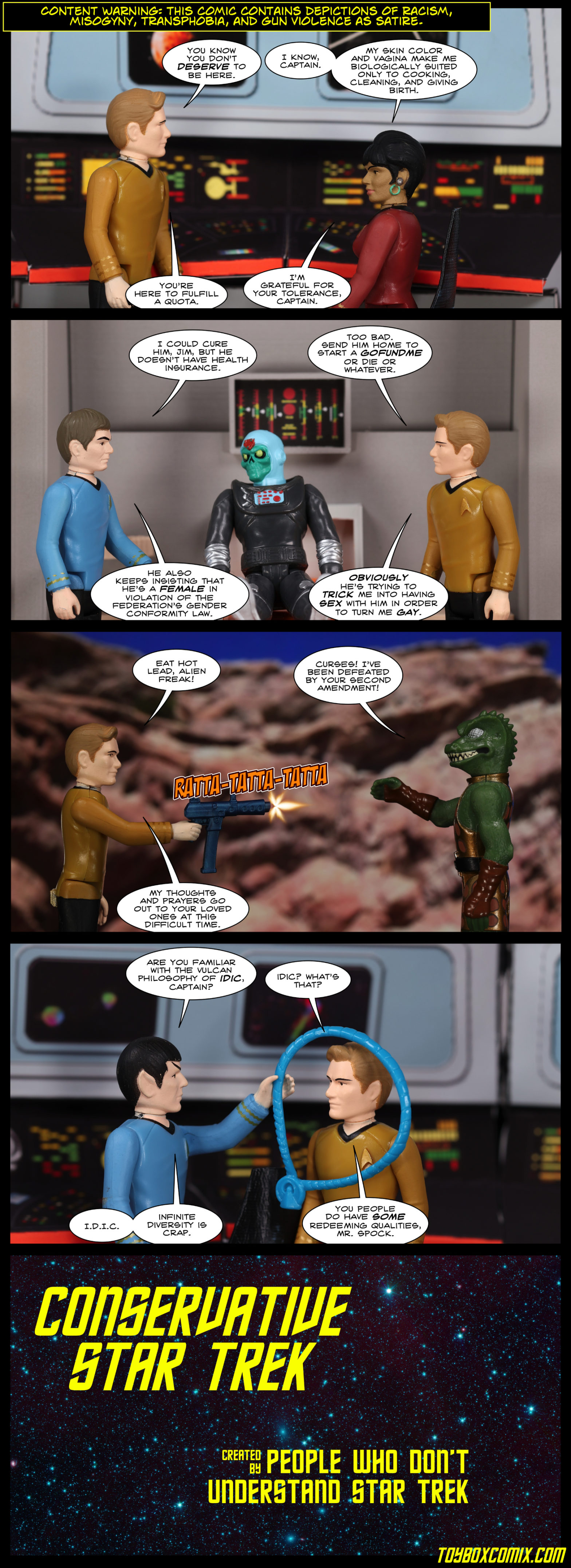 Content warning: this comic contains depictions of racism, misogyny, transphobia, and gun violence as satire. Panel 1: Location: TOS Enterprise bridge. Kirk: “You know you don’t deserve to be here.” Uhura: “I know, Captain. My skin color and vagina make me biologically suited only to cooking, cleaning, and giving birth.” Kirk: “You’re here to fulfill a quota.” Uhura: “I’m grateful for your tolerance, Captain.” Panel 2: Location: Sickbay. An Astro Zombie sits on the biobed. McCoy: “I could cure him, Jim, but he doesn’t have health insurance.” Kirk: “Too bad. Send him home to start a GoFundMe or die or whatever.” McCoy: “He also keeps insisting that he’s a female in violation of the Federation’s gender conformity law.” Kirk: “Obviously he’s trying to trick me into having sex with him in order to turn me gay.” Panel 3: Location: Vasquez Rocks. Kirk, firing an automatic weapon: “Eat hot lead, alien freak!” Gorn captain: “Curses! I’ve been defeated by your second amendment!” Kirk: “My thoughts and prayers go out to your loved ones at this difficult time.” Panel 4: Location: bridge. Spock, holding an IDIC necklace: “Are you familiar with the Vulcan philosophy of IDIC, Captain?” Kirk: “Idic? What’s that?” Spock: “I.D.I.C. Infinite Diversity is Crap.” Kirk: “You people do have some redeeming qualities, Mr. Spock.” Panel 5: TOS title screen style text on a star field: “Conservative Star Trek, created by people who don’t understand Star Trek.”