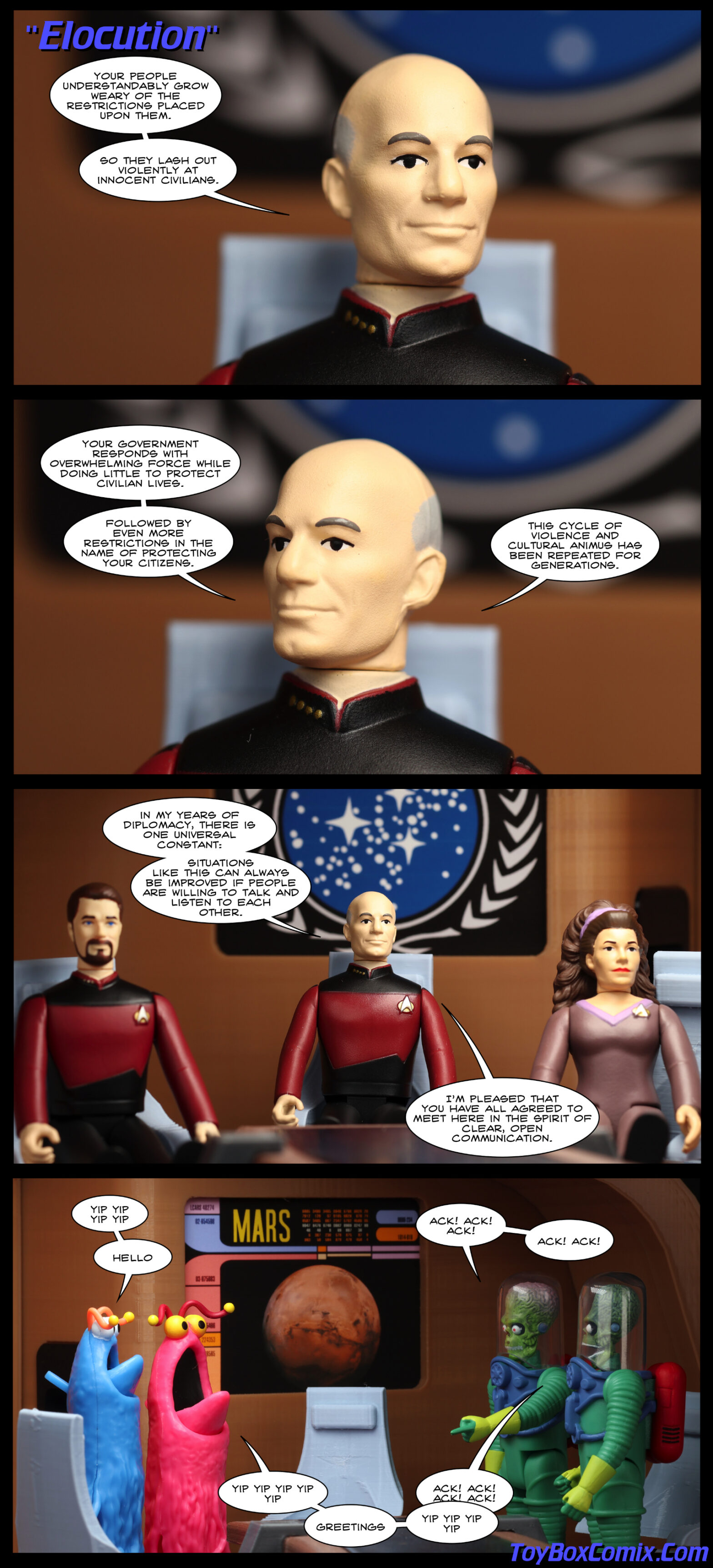 Location: Enterprise-D observation lounge Panel 1: Star Trek TNG-style title: “Elocution.” Picard, looking left: “Your people understandably grow weary of the restrictions placed upon them. So they lash out violently at innocent civilians.” 2: Picard, looking right: “Your government responds with overwhelming force while doing little to protect civilian lives. Followed by even more restrictions in the name of protecting your citizens. This cycle of violence and cultural animus has been repeated for generations.” 3: Picard, flanked by Riker and Troi: “In my years of diplomacy, there is one universal constant: situations like this can always be improved if people are willing to talk and listen to each other. I’m pleased that you have all agreed to meet here in the spirit of clear, open communication.” 4: At the other end of the table, Mars is on the view screen. Sesame Street Martians stand on one side, saying “yip yip yip yip hello yip yip yip yip greetings yip yip yip.” Mars Attacks Martians stand at the other side, saying “Ack! Ack! Ack! Ack! Ack!”