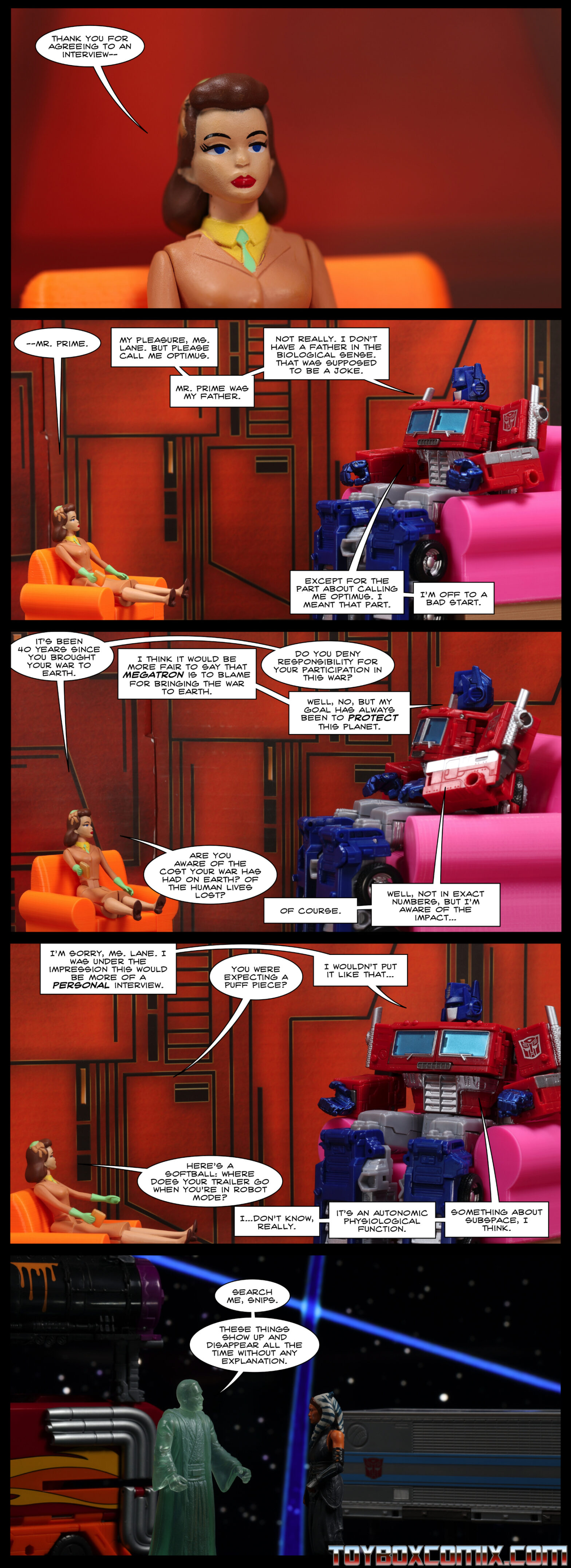 Panel 1: Lois Lane: “Thank you for agreeing to an interview—” 2: Location: Autobot base. Lois and Optimus Prime are seated in chairs. Lois: “—Mr. Prime.” Optimus: “My pleasure, Ms. Lane. But please call me Optimus. Mr. Prime was my father. Not really. I don’t have a father in the biological sense. That was supposed to be a joke. Except for the part about calling me Optimus. I meant that part. I’m off to a bad start.” 3: Lois: “It’s been 40 years since you brought your war to Earth.” Optimus: “I think it would be more fair to say that Megatron is to blame for bringing the war to Earth.” Lois: “Do you deny responsibility for your participation in this war?” Optimus: “Well, no, but my goal has always been to protect this planet.” Lois: “Are you aware of the cost your war has had on Earth? Of the human lives lost?” Optimus: “Of course. Well, not in exact numbers, but I’m aware of the impact…” 4: Optimus: “I’m sorry, Ms. Lane. I was under the impression this would be more of a personal interview.” Lois: “You were expecting a puff piece?” Optimus: “I wouldn’t put it like that…” Lois: “Here’s a softball: where does your trailer go when you’re in robot mode?” Optimus: “I…don’t know, really. It’s an autonomic physiological function. Something about subspace, I think.” 5: Location: World Between Worlds. Anakin (old ghost) and Ahsoka stand in front of an Optimus Prime trailer, a Rodimus Prime trailer, and a Toxitron trailer. Anakin: “Search me, Snips. These things show up and disappear all the time without any explanation.”