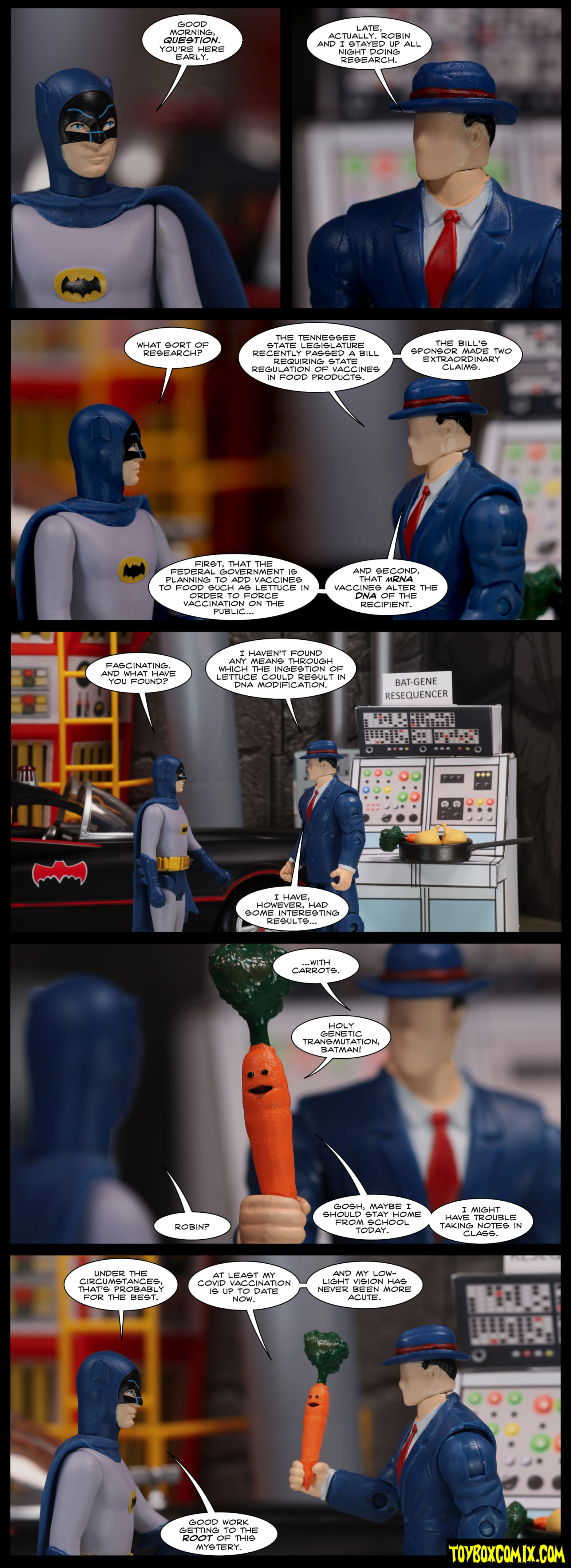 Location: Batcave (66) Panel 1: Batman (Adam West): “Good morning, Question. You’re here early.” Panel 2: The Question: “Late, actually. Robin and I stayed up all night doing research.” Panel 3: Batman: “What sort of research?” Question: “The Tennessee state legislature recently passed a bill requiring state regulations of vaccines in food products. The bill’s sponsor made two extraordinary claims. First, that the federal government is planning to add vaccines to food such as lettuce in order to force vaccination on the public…and second, that mRNA vaccines alter the DNA of the recipient.” Panel 4: Batman: “Fascinating. And what have you found?” Question (standing in front of a computer labelled “BAT-GENE RESEQUENCER” with a pile of vegetable): “I haven’t found any means through which the ingestion of lettuce could result in DNA modification. I have, however, had some interesting results…” Panel 5: Question, holding a carrot with a face: “…with carrots.” Carrot: “Holy genetic transmutation, Batman!” Batman: “Robon?” Carrot: “Gosh, maybe I should stay home from school today. I might have trouble taking notes in class.” Panel 6: Batman: “Under the circumstances, that’s probably for the best.” Carrot: “At least my COVID vaccination is up to date now. And my low-light vision has never been more acute.” Batman: “Good work getting to the root of this mystery.”