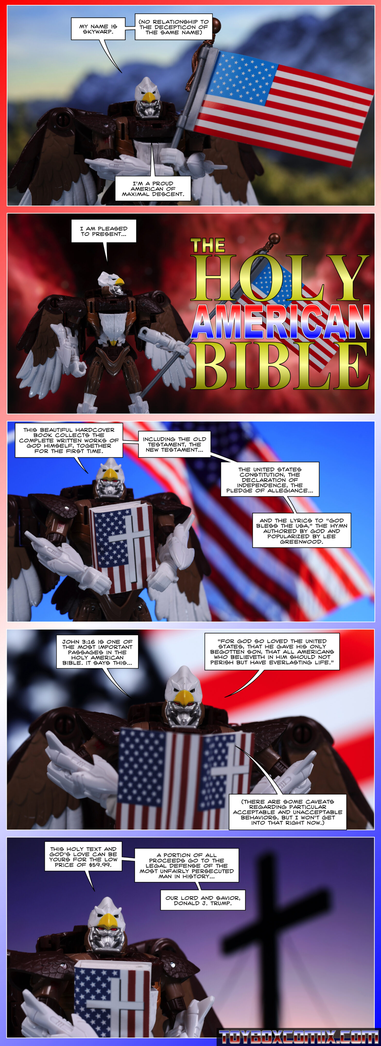 First panel: Maximal Skywarp holding an American flag: “My name is Skywarp. (No relationship to the Decepticon of the same name.) I’m a proud American of Maximal descent.” 2: Skywarp: “I am pleased to present…” Dramatic text: “The Holy American Bible” 3: Skywarp, holding a gaudy book with an American flag and a cross: “This beautiful hardcover book collects the complete written works of God himself, together for the first time. Including the Old Testament, the New Testament, the United States constitution, the Declaration of Independence, the Pledge of Allegiance, and the lyrics of ‘God Bless the USA,’ the hymn authored by God and popularized by Lee Greenwood.” 4: Skywarp: “John 3:16 is one of the most important passages in the Holy American Bible. It says this…’For God so loved the United States, that he gave his only begotten son, that all Americans who believeth in Him should not perish but have everlasting life.’ (There are some caveats regarding particular acceptable and unacceptable behaviors, but I won’t get into that right now.) 5: Skywarp: “This holy text and God’s love can be yours for the low price of $59.99. A portion of all proceeds go to the legal defense of the most unfairly persecuted man in history, our lord and savior, Donald J. Trump.”