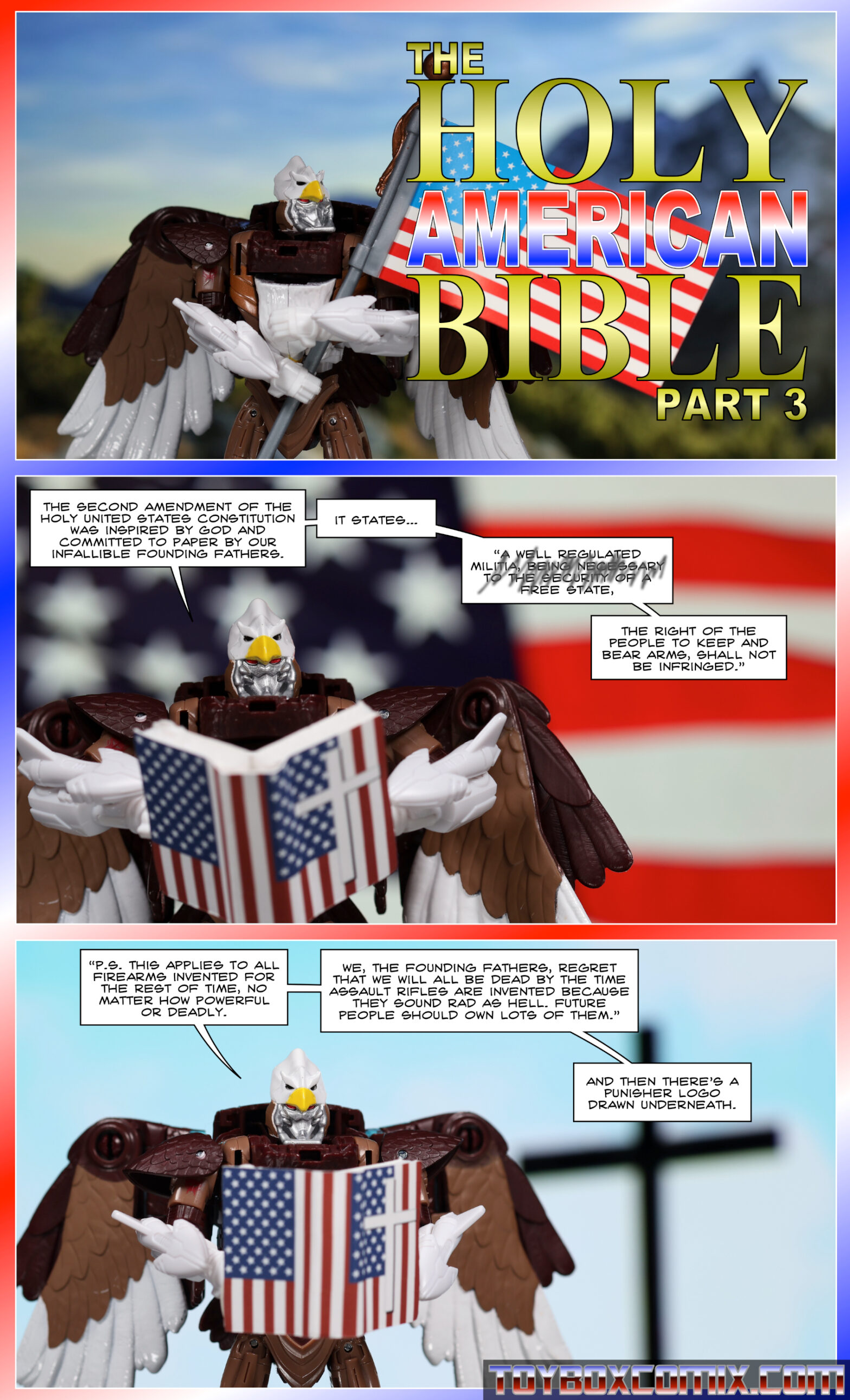 Panel 1: Maximal Skywarp hugs an American flag. Dramatic text: “The Holy American Bible Part 3” 2: Skywarp, holding a book with American flags and a cross on the cover: “The second amendment of the holy United States Constitution was inspired by God and committed to paper by our infallible founding fathers. It states…” Scribbled-out text: “’A well-regulated militia, being necessary to the security of a free state,” non-scribbled-out text: “the right of the people to keep and bear arms, shall not be infringed.’” 3: Skywarp, reading from the book: “’P.S. this applies to all firearms invented for the rest of time, no matter how powerful or deadly. We, the founding fathers, regret that we will all be dead by the time assault rifles are invented because they sound rad as hell. Future people should own lots of them.’ And then there’s a Punisher logo drawn underneath.”