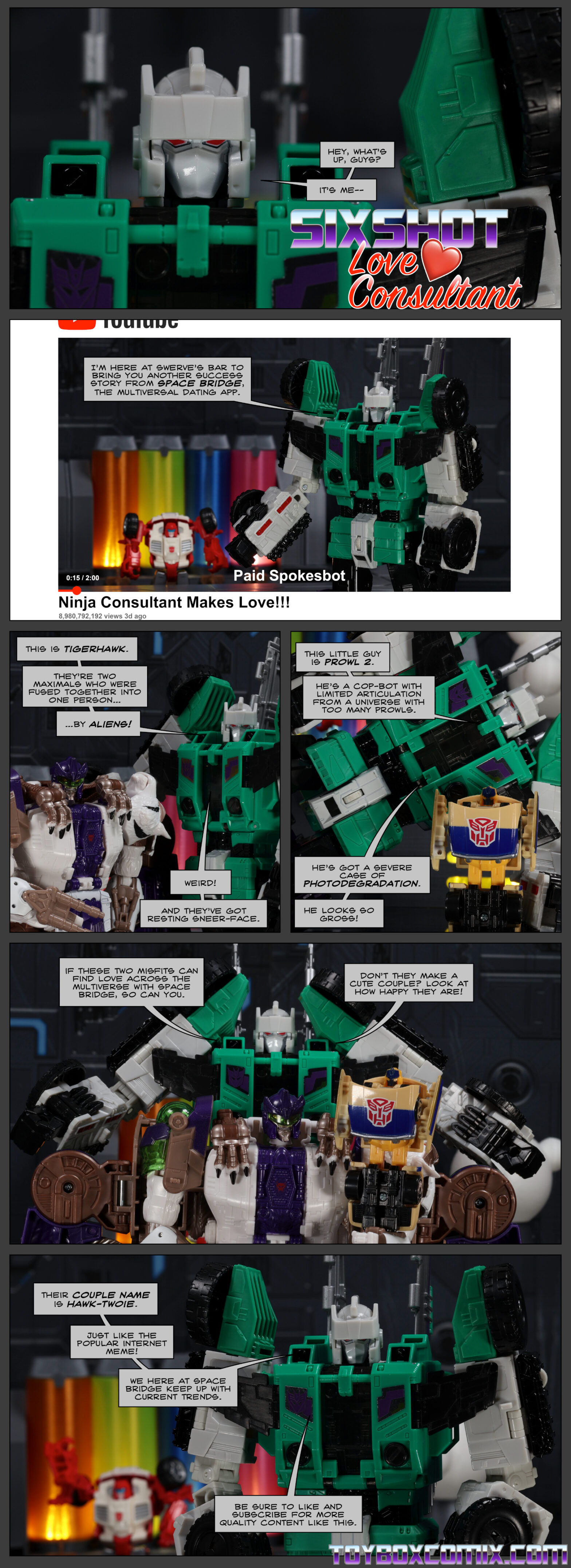 Location: Swerve’s Bar Panel 1: Sixshot: “Hey, what’s up, guys? It’s me—” (Dramatic font): “Sixshot: Love Consultant” 2: Zoom out to show a YouTube video titled “Ninja Consultant Makes Love!!!” Text in video: “Paid Spokesbot.” Sixshot: “I’m here at Swerve’s Bar to bring you another success story from Space Bridge, the multiversal dating app.” Swerve lurks in the background. 3: Sixshot with Tigerhawk: “This is Tigerhawk. They’re two Maximals who were fused together into one person…by ALIENS! Weird! And they’ve got resting sneer-face.” 4: Sixshot with RiD Spychanger Prowl 2, who is yellowed: “This little guy is Prowl 2. He’s a cop-bot with limited articulation from a universe with too many Prowls. He’s got a severe case of photodegradation. He looks so gross!” 5: Tigerhawk holds Prowl 2. Sixshot: “If these two misfits can find live across the multiverse with Space Bridge, so can you. Don’t they make a cute couple? Look at how happy they are!” 6: Sixshot: “Their couple name is Hawk-Twoie. Just like the popular internet meme! We here at Space Bridge keep up with current trends. Be sure to like and subscribe for more quality content like this.”