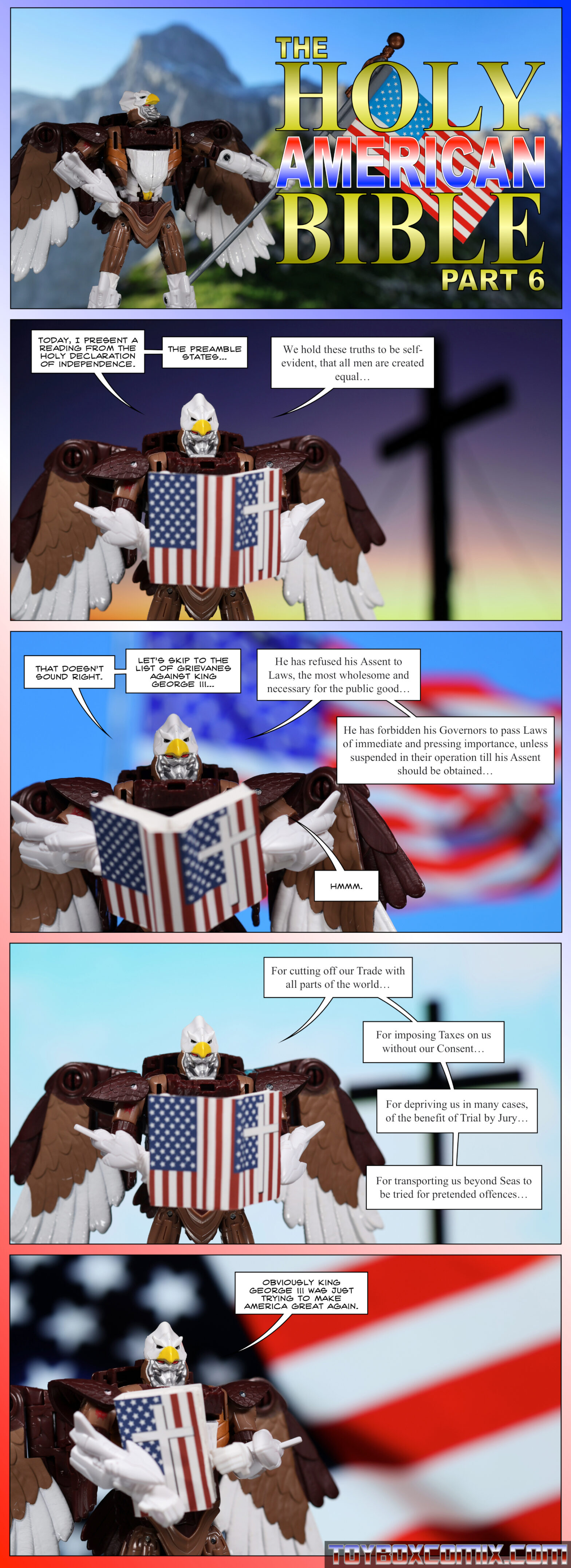 Panel 1: Maximal Skywarp holds an American flag. Dramatic font: “The Holy American Bible, Part 6” 2: Skywarp, holding a book with American flags and a cross on the cover: “Today, I present a reading from the holy Declaration of Independence. The preamble states… ‘We hold these truths to be self-evident, that all men are created equal…’” 3: Skywarp: “That doesn’t sound right. Let’s skip to the list of grievances against King George III. ‘He has refused his Assent to Laws, the most wholesome and necessary for the public good… He has forbidden his Governors to pass Laws of immediate and pressing importance, unless suspended in their operation till his Assent should be obtained…’ Hmmm.” 4: Skywarp: “’For cutting off our Trade with all parts of the world… For imposing Taxes on us without our Consent… ‘For depriving us in many cases, of the benefit of Trial by Jury… For transporting us beyond Seas to be tried for pretended offences…’” 5: Skywarp: “Obviously King George III was just trying to make America great again.”