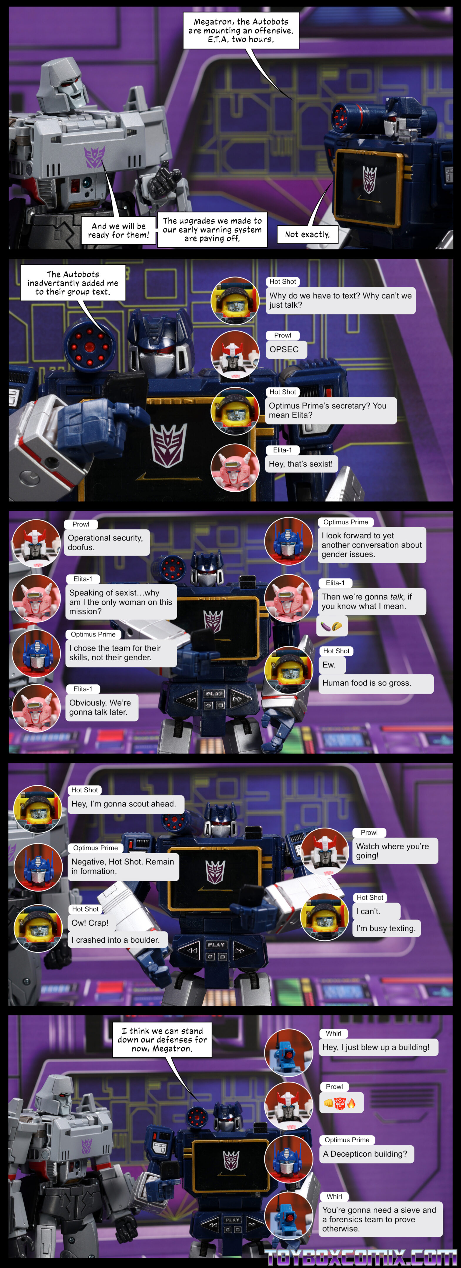 Location: Decepticon base Panel 1: Soundwave: “Megatron, the Autobots are mounting an offensive. E.T.A. two hours.” Megatron: “And we will be ready for them! The upgrades we made to our early warning system are paying off.” Soundwave: “Not exactly.” 2: Soundwave looks at a phone: “The Autobots inadvertently added me to their group text.” Text thread begins. Hot Shot: “Why do we have to text? Why can’t we just talk?” Prowl: “OPSEC” Hot Shot: “Optimus Prime’s secretary? You mean Elita?” Elita-1: “Hey, that’s sexist!” 3: Soundwave looks at his phone as the text thread continues. Prowl: “Operational security, doofus.” Elita: “Speaking of sexist…why am I the only woman on this mission?” Optimus Prime: “I chose the team for their skills, not their gender.” Elita: “Obviously. We’re gonna talk later.” Optimus: “I look forward to yet another conversation about gender issues.” Elita: “Then we’re gonna talk, if you know what I mean.” Eggplant, taco emoji. Hot Shot: “Ew. Human food is so gross.” 4: Soundwave looks at his phone as the text thread continues. Hot Shot: “Hey, I’m gonna scout ahead.” Optimus: “Negative, Hot Shot. Remain in formation.” Hot Shot: “Ow! Crap! I crashed into a boulder.” Prowl: “What where you’re going!” Hot Shot: “I can’t. I’m busy texting.” 5: Soundwave: “I think we can stand down our defenses for now, Megatron.” Text thread continues. Whirl: “Hey, I blew up a building!” Prowl: fist bump, Autobot symbol, fire emoji. Optimus: “A Decepticon building?” Whirl: “You’re gonna need a sieve and a forensics team to prove otherwise.”