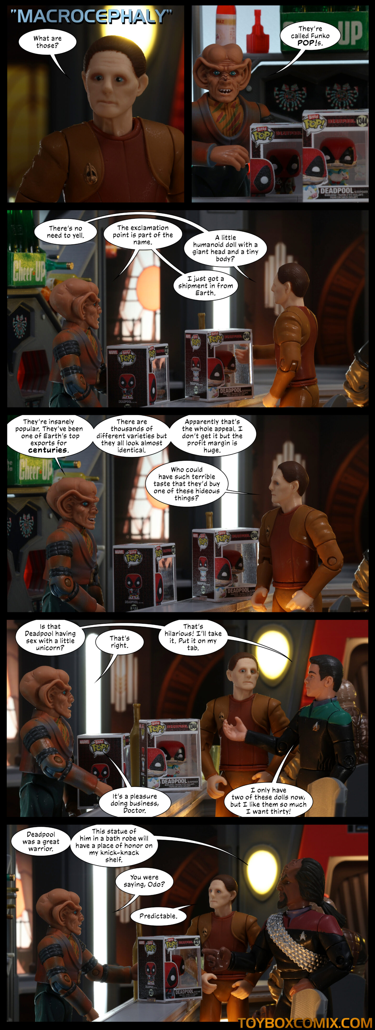 Location: Quark’s Bar Panel 1: DS9-style title: “Macrocephaly.” Odo: “What are those?” 2: Quark, with two Deadpool Pops. “They’re called Funko POP!s.” 3: Odo: “There’s no need to yell.” Quark: “The exclamation point is part of the name.” Odo: “A little humanoid doll with a giant head and a tiny body?” Quark: “I just got in a shipment from Earth.” 4: Quark: “They’re insanely popular. They’ve been one of Earth’s top exports for centuries. There are thousands of different varieties but they all look almost identical. Apparently that’s the whole appeal. I don’t get it but the profit margin is huge.” Odo: “Who could have such terrible taste that they’d buy one of these hideous things?” 5: Bashir: “Is that Deadpool having sex with a little unicorn?” Quark: “That’s right.” Bashir: “That’s hilarious! I’ll take it. Put it on my tab.” Quark: “It’s a pleasure doing business, Doctor.” Bashir: “I only have two of these dolls now, but I like them so much I want thirty!” 6: Worf: “Deadpool was a great warrior. This statue of him in a bath robe will have a place of honor on my knick-knack shelf.” Quark: “You were saying, Odo?” Odo: “Predictable.”