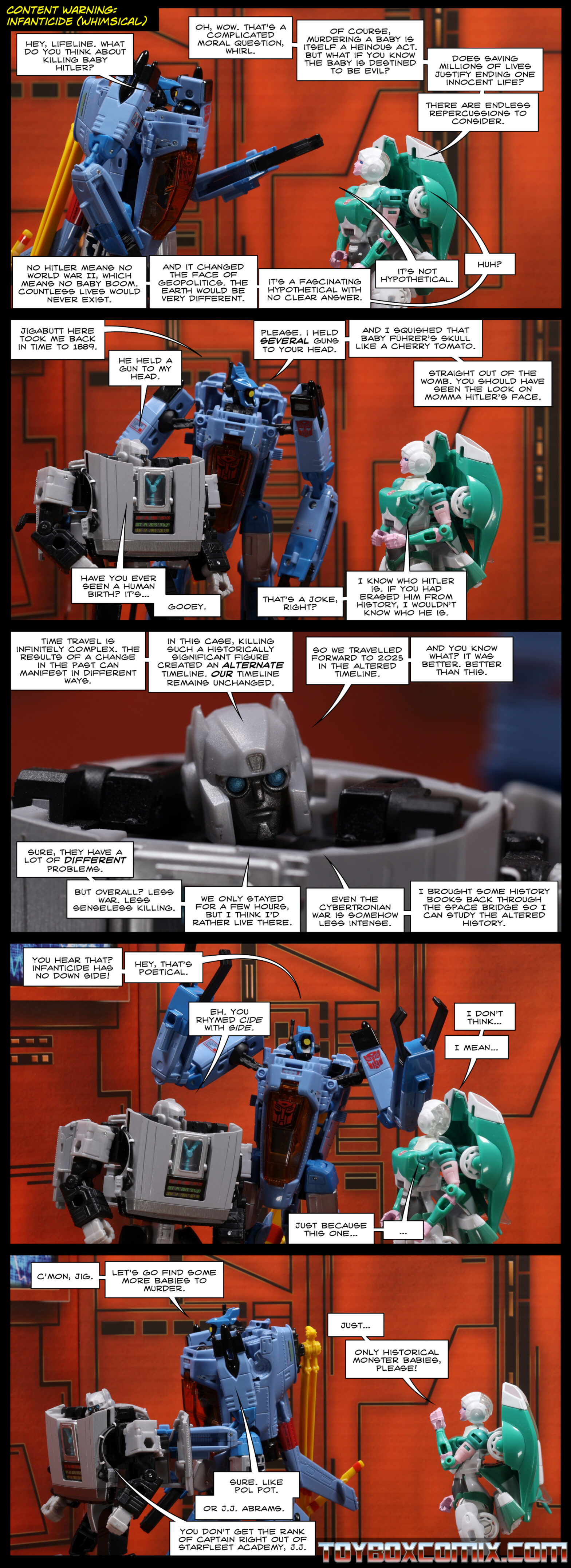 Content warning: Infanticide (whimsical) Location: Autobot base Panel 1: Whirl: “Hey, Lifeline. What do you think about killing baby Hitler?” Lifeline: “Oh, wow. That’s a complicated moral question, Whirl. Of course, murdering a baby is itself a heinous act. But what if you know the baby is destined to be evil? Does saving millions of lives justify ending one innocent life? There are endless repercussions to consider. No Hitler means no World War II, which means no baby boom. Countless lives would never exist. And it changed the face of geopolitics. The Earth would be very different. It’s a fascinating hypothetical with no clear answer.” Whirl: “It’s not hypothetical.” Lifeline: “Huh?” 2: Whirl: “Jigabutt here took me back in time to 1889.” Gigawatt: “He held a gun to my head.” Whirl: “Please. I held several guns to your head. And I squished that baby führer’s skull like a cherry tomato. Straight out of the womb. You should have seen the look on momma Hitler’s face.” Gigawatt: “Have you ever seen a human birth? It’s…gooey.” Lifeline: “That’s a joke, right? I know who Hitler is. If you had erased him from history, I wouldn’t know who he is.” 3: Gigawatt: “Time travel is infinitely complex. The results of a change in the past can manifest in different ways. In this case, killing such a historically significant figure created an alternate timeline. Our timeline remains unchanged. So we travelled forward to 2025 in the altered timeline. And you know what? It was better. Better than this. Sure, they have a lot of different problems. But overall? Less war. Less senseless killing. We only stayed for a few hours, but I think I’d rather live there. Even the Cybertronian war is somehow less intense. I brought some history books back through the space bridge so I can study the altered history.” 4: Whirl: “You hear that? Infanticide has no down side! Hey, that’s poetical.” Gigawatt: “Eh. You rhymed cide with side.” Lifeline: “I don’t think…I mean…just because this one… …” 5: Whirl: “C’mon, Jig. Let’s go find some more babies to murder.” Lifeline: “Just…Only historical monster babies, please!” Whirl: “Sure. Like Pol Pot. Or J.J. Abrams.” Gigawatt: “You don’t get the rank of captain right out of Starfleet Academy, J.J.”