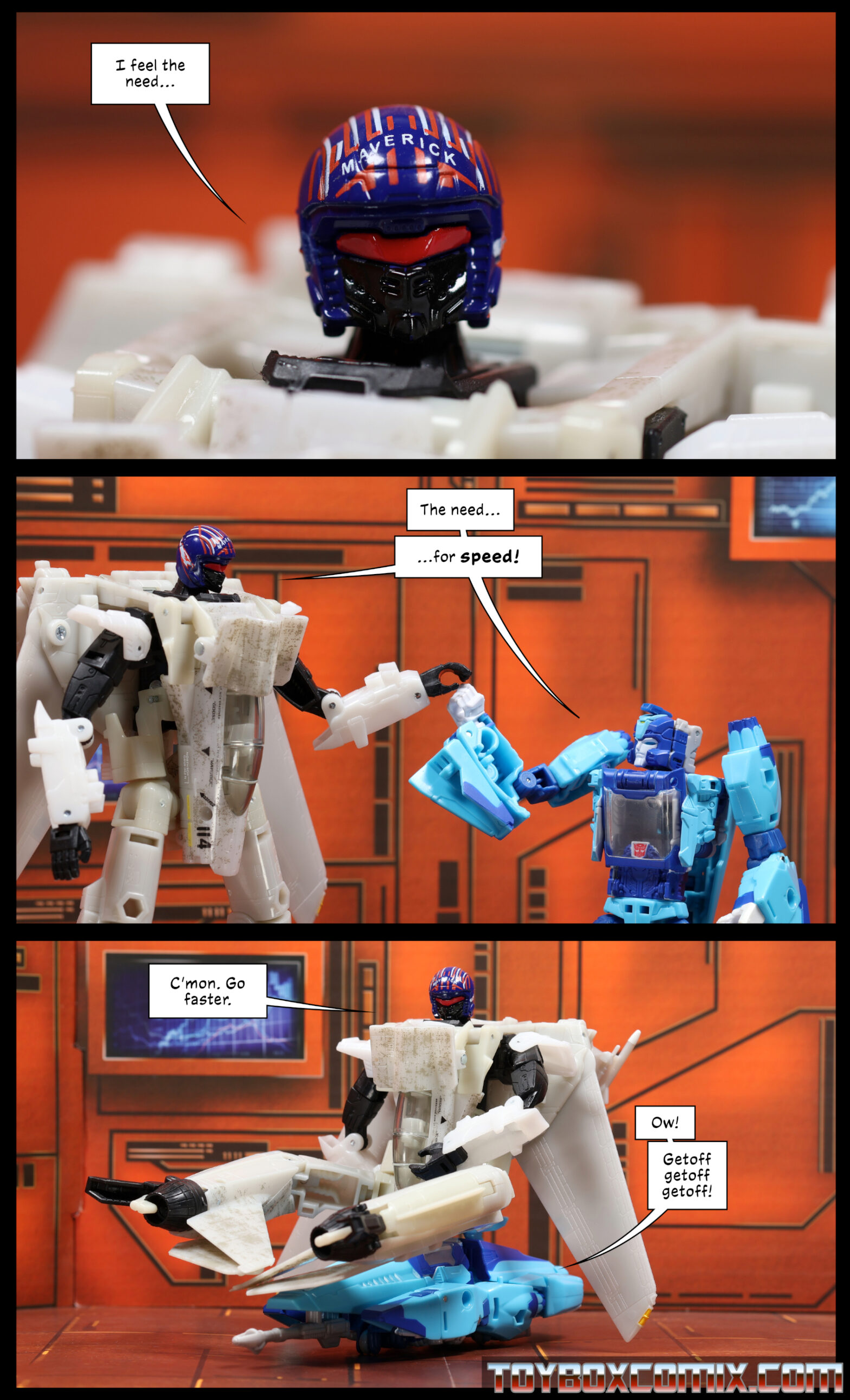 Location: Autobot base Panel 1: Autobot Maverick: “I feel the need…” 2: Maverick and Blurr simultaneously, as they touch hands in an awkward approximation of a fist bump: “The need…for speed!” 3: Maverick in robot mode sits on top of Blurr in car mode. Maverick: “C’mon. Go faster.” Blurr: “Ow! Getoff get off getoff!”