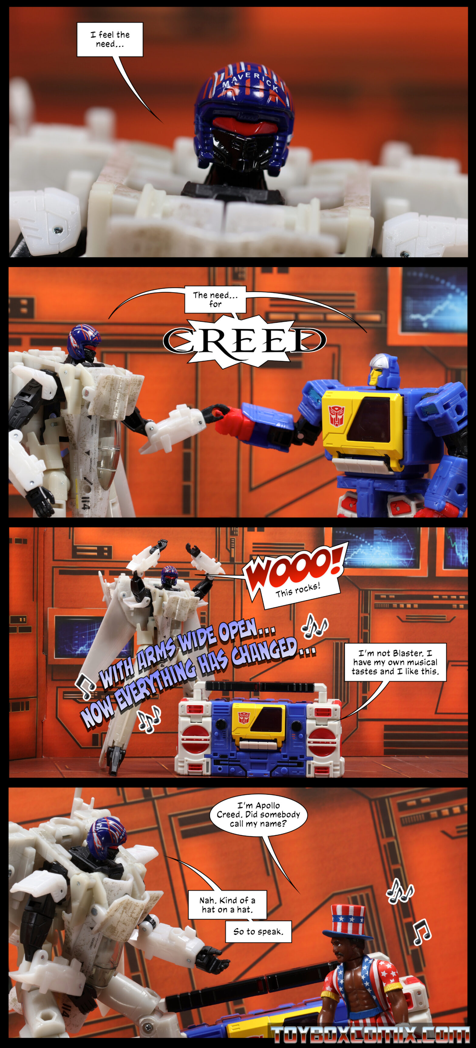 Location: Autobot base Panel 1: Maverick: “I feel the need…” 2: Maverick and Soundblaster, simultaneously while performing an awkward high-five/fist bump: “the need…for Creed” 3: Soundblaster is in boom box mode. Music and lyrics in the air: “with arms wide open…now everything has changed…” Maverick: “Wooo! This rocks!” Soundblaster: “I’m not Blaster. I have my own musical tastes and I like this.” 4: Apollo Creed in his star-spangled hat, robe, and shorts: “I’m Apollo Creed. Did somebody call my name?” Maverick, leaning over: “Nah. Kind of a hat on a hat. So to speak.”