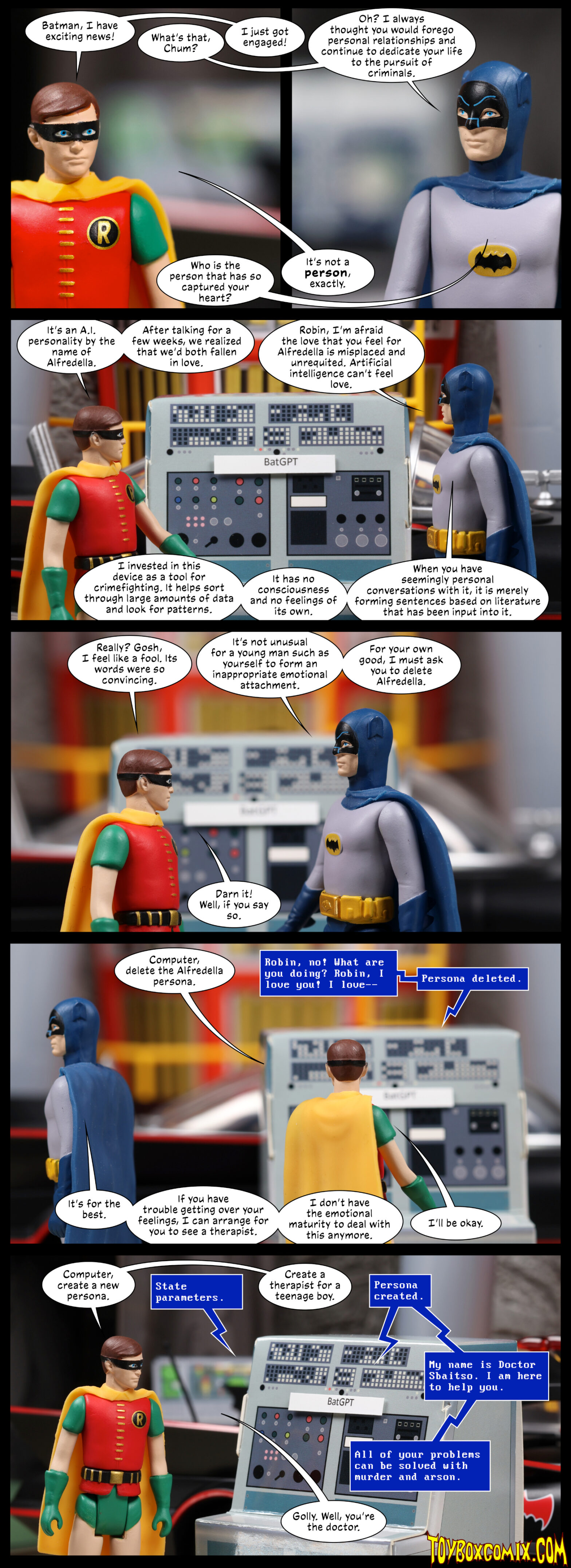Location: The Batcave (66) Panels 1 and 2: Robin (Burt Ward): “Batman, I have exciting news!” Batman: “What’s that, Chum?” Robin: “I just got engaged!” Batman (Adam West): “Oh? I always thought you would forego personal relationships and continue to dedicate your life to the pursuit of criminals. Who is the person that has so captured your heart?” Robin: “It’s not a person, exactly.” 3: Batman and Robin stand in front of a computer labeled BatGPT. Robin: “It’s an A.I. personality by the name of Alfredella. After talking for a few weeks, we realized that we’d both fallen in love.” Batman: “Robin, I’m afraid the love you feel for Alfredella is misplaced and unrequited. Artificial intelligence can’t feel love. I invested in this device as a tool for crimefighting. It helps sort through large amounts of data and look for patterns. It has no consciousness and no feelings of its own. When you have seemingly personal conversations with it, it is merely forming sentences based on literature that has been input into it.” 4: Robin: “Really? Gosh, I feel like a fool. Its words were so convincing.” Batman: “It’s not unusual for a young man such as yourself to form an inappropriate emotional attachment. For your own good, I must ask you to delete Alfredella.” Robin: “Darn it!  Well, if you say so.” 5: Robin: “Computer, delete the Alfredella persona.” Computer: “Robin, no! What are you doing? Robin, I love you! I love—Persona deleted.” Batman, walking away: “It’s for the best. If you have trouble getting over your feelings, I can arrange for you to see a therapist. I don’t have the emotional maturity to deal with this anymore.” Robin: “I’ll be okay.” 6: Robin: “Computer, create a new persona.” Computer: “State parameters.” Robin: “Create a therapist for a teenage boy.” Computer: “Persona created. My name is Doctor Sbaitso. I am here to help you. All of your problems can be solved with murder and arson.” Robin: “Golly. Well, you’re the doctor.”