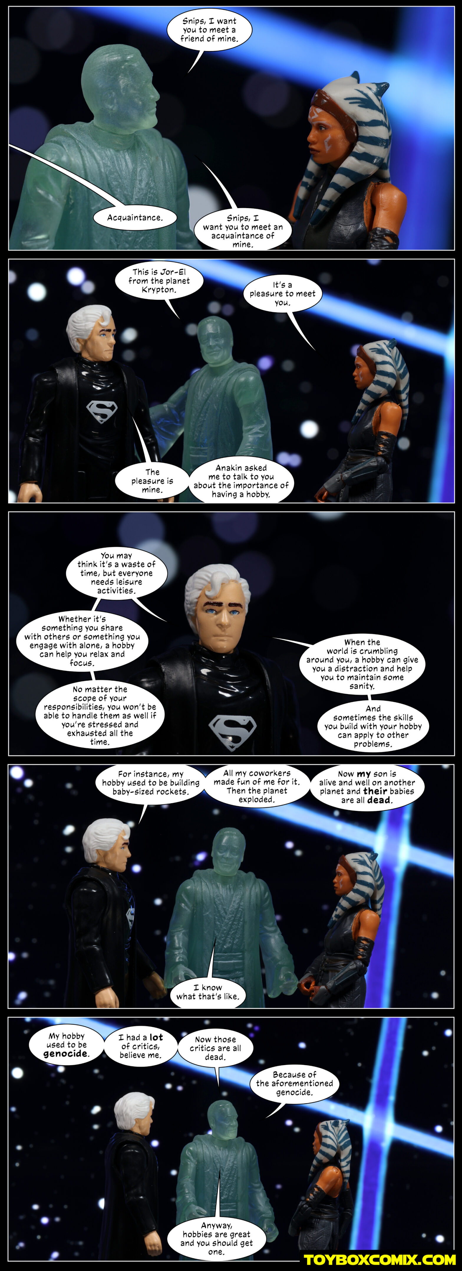 Location: World Between Worlds Panel 1: Anakin Skywalker (old, ghost): “Snips, I want you to meet a friend of mine.” Off-panel: “Acquaintance.” Anakin: “Snips, I want you to meet an acquaintance of mine.” 2: Anakin: “This is Jor-El from the planet Krypton.” Ahsoka: “It’s a pleasure to meet you.” Jor-El: “The pleasure is mine. Anakin asked me to talk to you about the importance of having a hobby.” 3: Jor-El: “You may think it’s a waste of time, but everyone needs leisure activities. Whether it’s something you sure with others or something you engage with alone, a hobby can help you relax and focus. No matter the scope of your responsibilities, you won’t be able to handle them as well if you’re stressed and exhausted all the time. When the world is crumbing around you, a hobby can give you a distraction and help you to maintain some sanity. And sometimes the skills you build with your hobby can apply to other problems.” 4: Jor-El: “For instance, my hobby used to be building baby-sized rockets. All my coworkers made fun of me for it. Then the planet exploded. Now my son is alive and well on another planet and their babies are all dead.” Anakin: “I know what that’s like.” 5: Anakin: “My hobby used to be genocide. I had a lot of critics, believe me. Now those critics are all dead. Because of the aforementioned genocide. Anyway, hobbies are great and you should get one.”