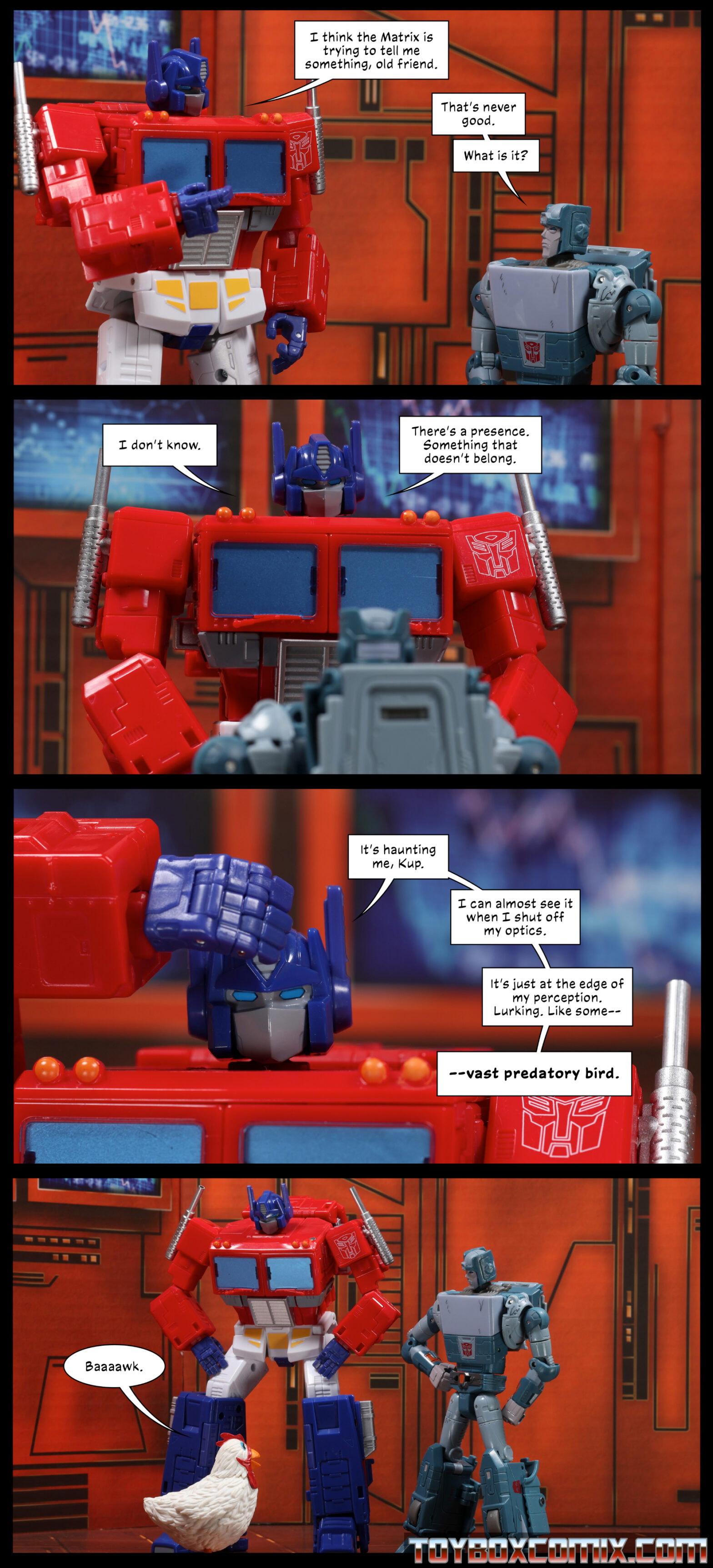 Location: Autobot base Panel 1: Optimus Prime: “I think the Matrix is trying to tell me something, old friend.” Kup: “That’s never good. What is it?” 2: Optimus: “I don’t know. There’s a presence. Something that doesn’t belong.” 3: Optimus, hand to his head: “It’s haunting me, Kup. I can almost see it when I shut off my optics. It’s just at the edge of my perception. Lurking. Like some—vast predatory bird.” 4: Optimus and Kup look down to see Camilla the Muppet chicken, saying “Baaaawk.”