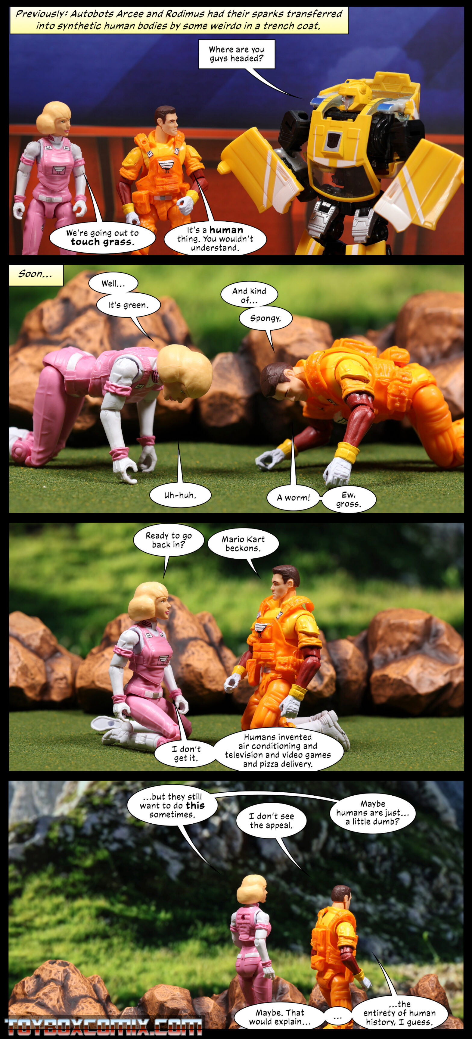 Panel 1: Location: Autobot base.  Caption: “Previously: Autobots Arcee and Rodimus had their sparks transferred into synthetic human bodies by some weirdo in a trench coat.” Bumblebee: “Where are you guys headed?” Human Arcee: “We’re going out to touch grass.” Human Rodimus: “It’s a human thing. You wouldn’t understand.” 2: Location: Outside. Arcee and Rodimus are down on all fours on the grass. Arcee: “Well…it’s green.” Rodimus: “And kind of…spongy.” Arcee: “Uh-huh.” Rodimus: “A worm! Ew, gross.” 3: Rodimus and Arcee are kneeling. Arcee: “Ready to go back in?” Rodimus: “Mario Kart beckons.” Arcee: “I don’t get it. Humans invented air conditioning and television and video games and pizza delivery.” 4: Arcee and Rodimus are walking away. Arcee: “…but they still want to do this sometimes.” Rodimus: “I don’t see the appeal.” Arcee: “Maybe humans are just…a little dumb?” Rodimus: “Maybe. That would explain… … …the entirety of human history, I guess.”