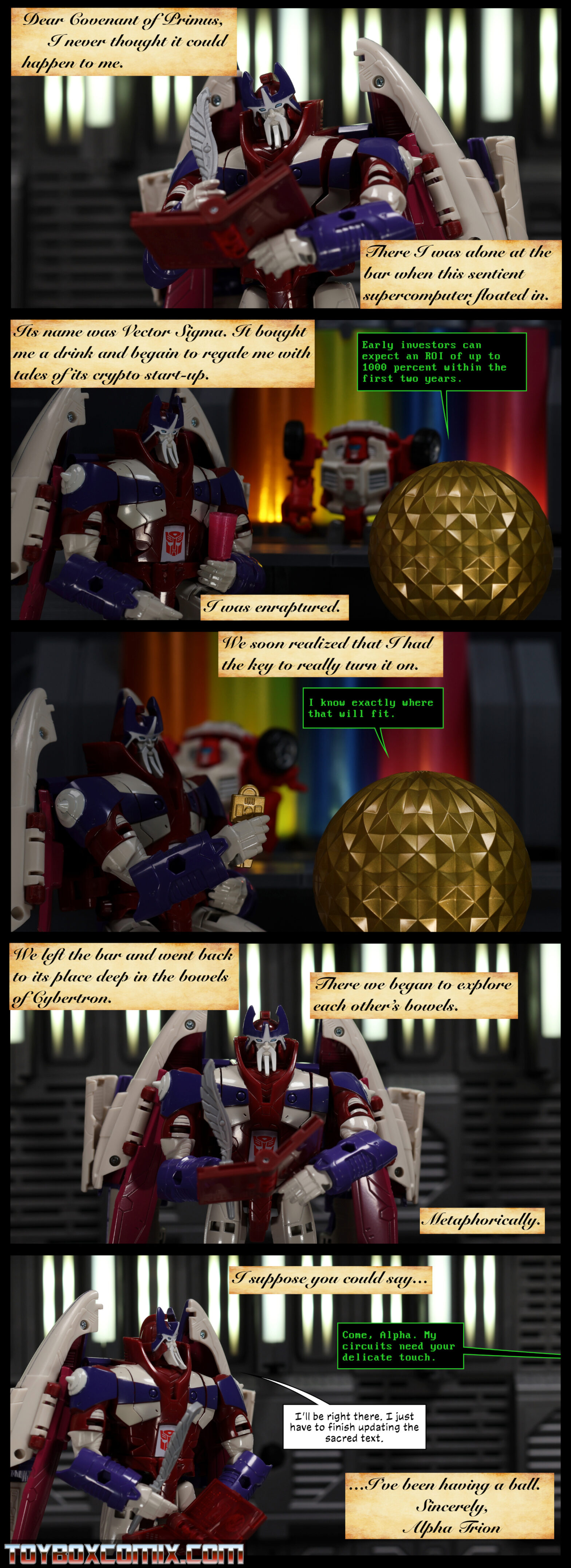 Panel 1: Alpha Trion holds his quill and the Covenant of Primus. Caption: “Dear Covenant of Primus, I never thought it could happen to me. There I was alone at the bar when this sentient supercomputer floated in.” 2: Alpha and Vector Sigma at Swerve’s Bar. Caption: “Its name was Vector Sigma. It bought me a drink and began to regale me with tales of its crypto start-up.” Vector Sigma: “Early investors can expect an ROI of up to 1000 percent within the first two years.” Caption: “I was enraptured.” 3: Alpha holds up the key to Vector Sigma. Caption: “We soon realized that I had the key to really turn it on.” Vector: “I know exactly where that will fit.” 4: Alpha writes in the Covenant. Caption: “We left the bar and went back to its place deep in the bowels of Cybertron. There we began to explore each other’s bowels. Metaphorically.” 5: Caption: “I suppose you could say…” Vector Sigma, off panel: “Coma, Alpha. My circuits need your delicate touch.” Alpha: “I’ll be right there. I just have to finish updating the sacred text.” Caption: “…I’ve been having a ball. Sincerely, Alpha Trion”