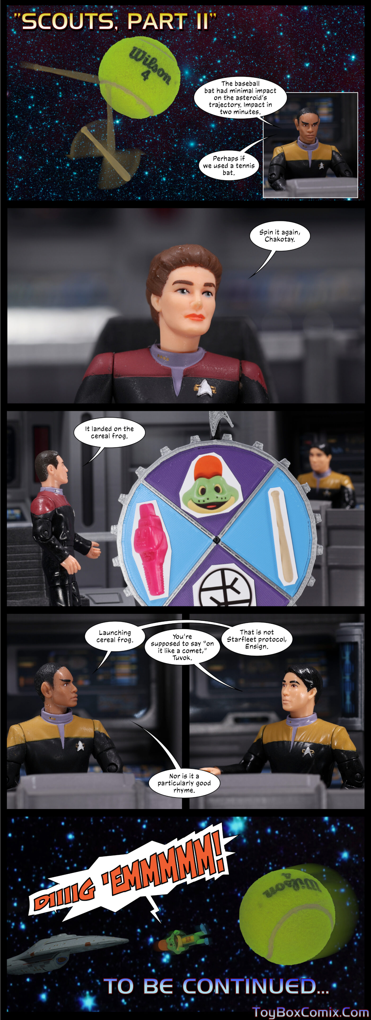 Panel 1: Star Trek: Voyager-style title: “Scouts, Part II.” In space, a baseball bat bounces off a much larger tennis ball. Inset panel: Tuvok: “The baseball bat had minimal impact on the asteroid’s trajectory. Perhaps if we used a tennis bat.” 2: On the bridge. Janeway: “Spin it again, Chakotay.” 3: Chakotay stands next to an upright wheel with four quadrants. A Starfleet delta points to the top quadrant containing a picture of Kellog’s mascot Dig ‘Em. Chakotay: “It landed on the cereal frog.” 4/5: Tuvok: “Launching cereal frog.” Kim: “You’re supposed to say ‘on it like a comet,’ Tuvok.” Tuvok: “That is not Starfleet protocol, Ensign. Nor is it a particularly good rhyme.” 6: Dig ‘Em flies through space from Voyager toward the tennis ball, screaming “Diiiig ‘emmmmmm!” Text: “To be continued…”