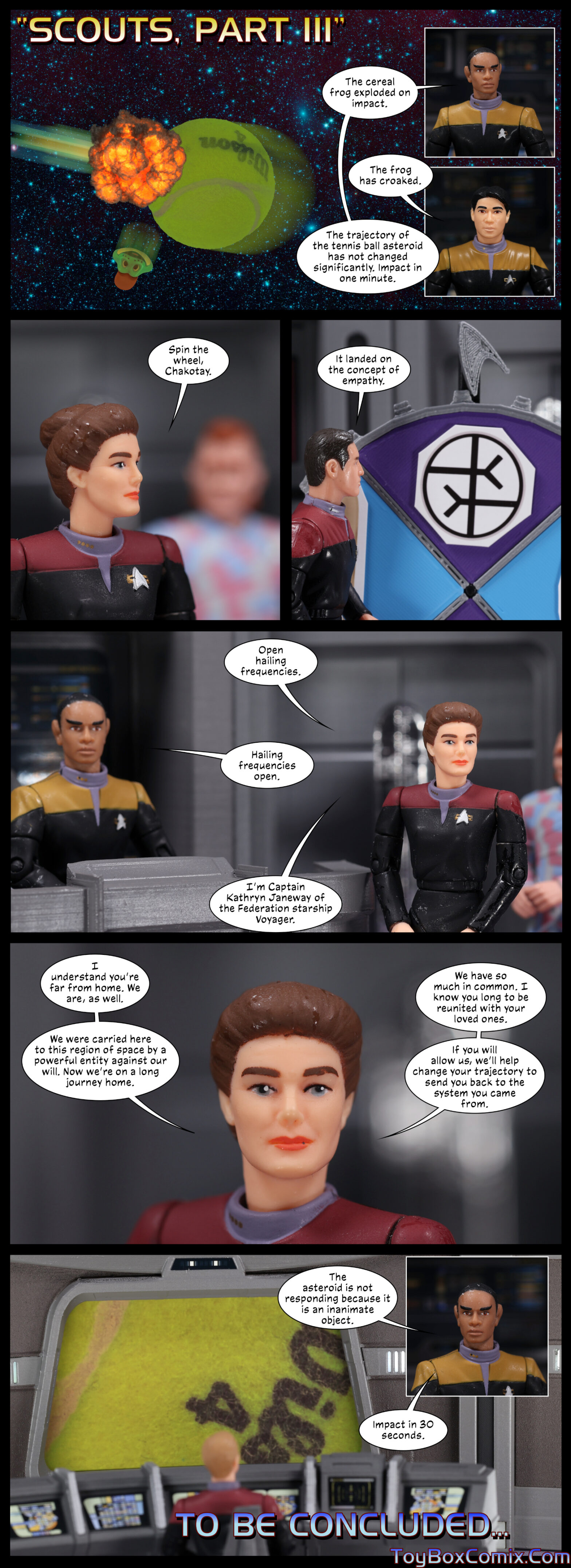 Panel 1: Star Trek: Voyager-style title: “Scouts, Part III.” Exterior: Dig ‘Em flies at a softball and explodes, his head flying off in another direction. Inset panels: Tuvok: “The cereal frog exploded on impact.” Harry Kim: “The frog has croaked.” Tuvok: “The trajectory of the tennis ball asteroid has not changed significantly. Impact in one minute. 2: Janeway: “Spin the wheel, Chakotay.” 3: Chakotay is standing in front of a four-segmented spinning wheel, with a delta shield pointer pointing at the empathy symbol. Chakotay: “It landed on the concept of empathy.” 4: Janeway: “Open hailing frequencies.” Tuvok: “Hailing frequencies open.” Janeway: “I’m captain Kathryn Janeway of the Federation starship Voyager.” 5: Janeway: “I understand you’re far from home. We are, as well. We were carried here to this region of space by a powerful entity against our will. Now we’re on a long journey home. We have so much in common. I know you long to be reunited with your loved ones. If you will allow us, we’ll help change your trajectory to send you back to the system you came from.” 6: The tennis ball fills the view screen. Inset panel: Tuvok: “The asteroid is not responding because it is an inanimate object. Impact in 30 seconds.” Text: “To be concluded…”