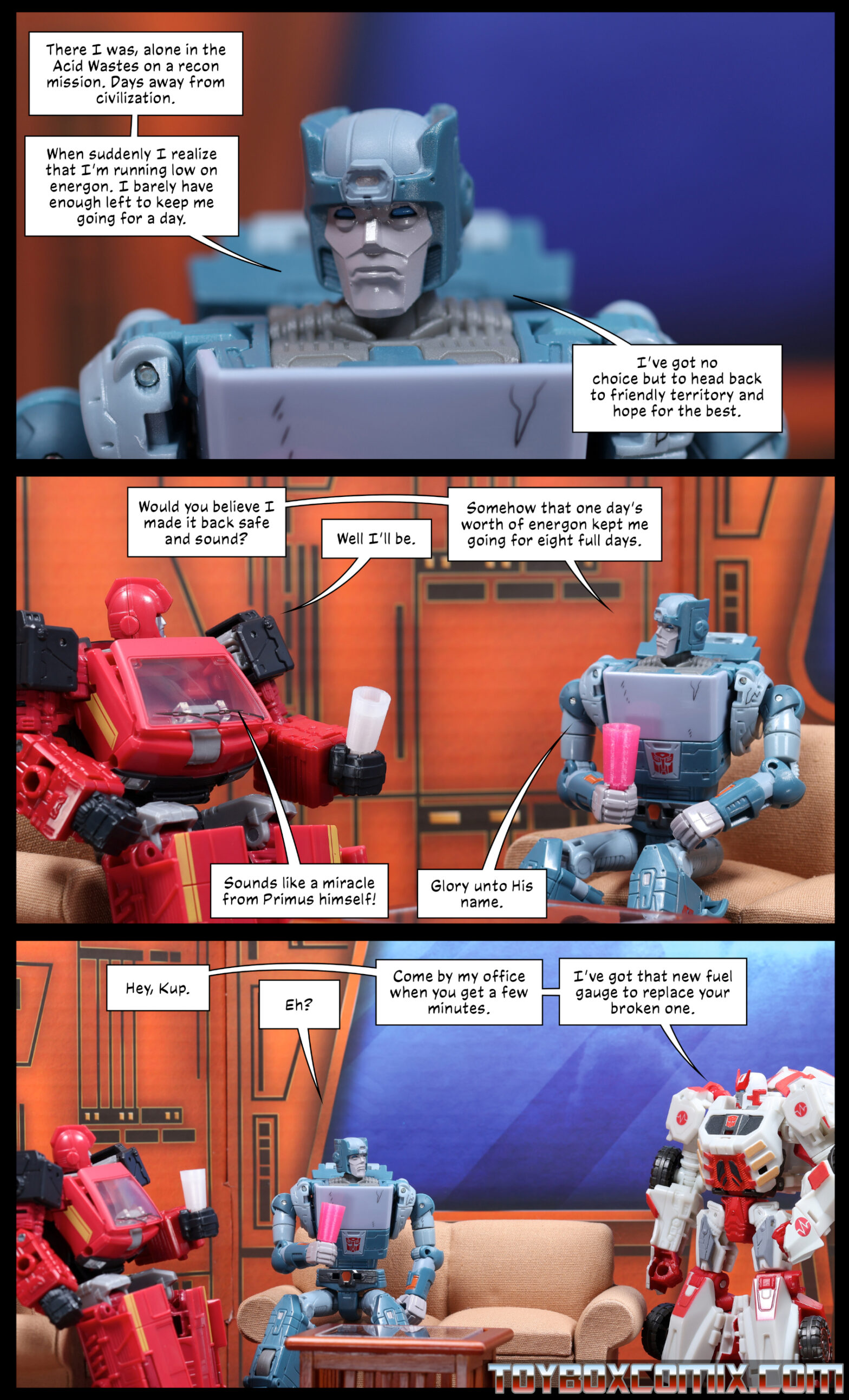 Location: Autobot base Panel 1: Kup: “There I was, alone in the Acid Wastes on a recon mission. Days away from civilization. When suddenly I realize that I’m running low on energon. I barely have enough left to keep me going for a day. I’ve got no choice but to head back to friendly territory and hope for the best.” 2: Kup: “Would you believe I made it back safe and sound?” Ironhide: “Well I’ll be.” Kup: “Somehow that one day’s worth of energon kept me going for eight full days.” Ironhide: “Sounds like a miracle from Primus himself!” Kup: “Glory unto His name.” 3: Ratchet: “Hey, Kup.” Kup: “Eh?” Ratchet: “Come by my office when you get a few minutes. I’ve got that new fuel gauge to replace your broken one.”