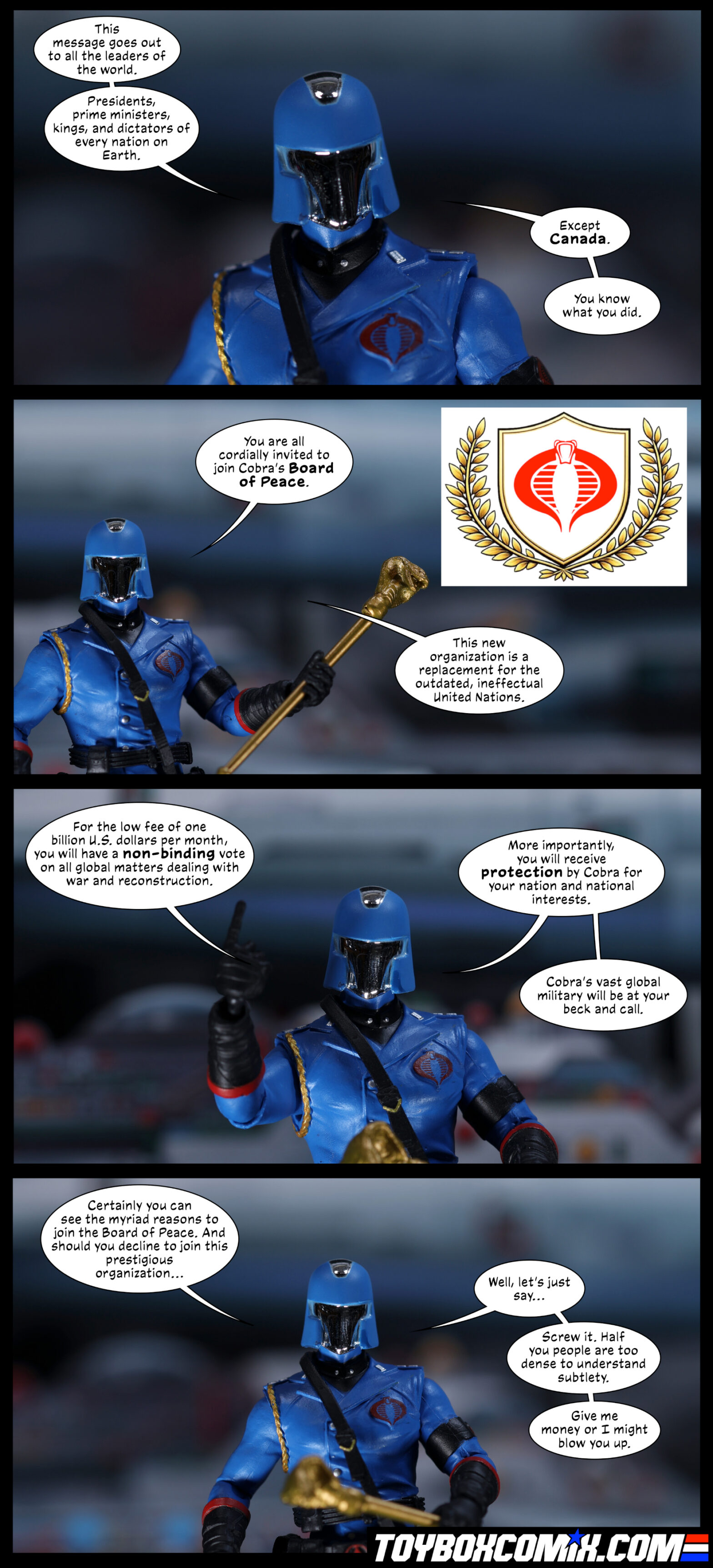 Location: Cobra HQ Panel 1: Cobra Commander: “This message goes out to all the leaders of the world. Presidents, prime ministers, kings, and dictators of every nation on Earth. Except Canada. You know what you did.” 2: Cobra Commander points to a logo with two golden olive branches surrounding the Cobra logo. “You are all cordially invited to join Cobra’s Board of Peace. This new organization is a replacement for the outdated, ineffectual United Nations.” 3: Cobra Commander: “For the low fee of one billion U.S. dollars per month, you will have a non-binding vote on all global matters dealing with war and reconstruction. More importantly, you will receive protection by Cobra for your nation and national interests. Cobra’s vast global military will be at your beck and call.” 4: Cobra Commander: “Certainly you can see the myriad reasons to join the Board of Peace. And should you decline to join this prestigious organization…Well, let’s just say…Screw it. Half of you people are too dense to understand subtlety. Give me money or I might blow you up.”