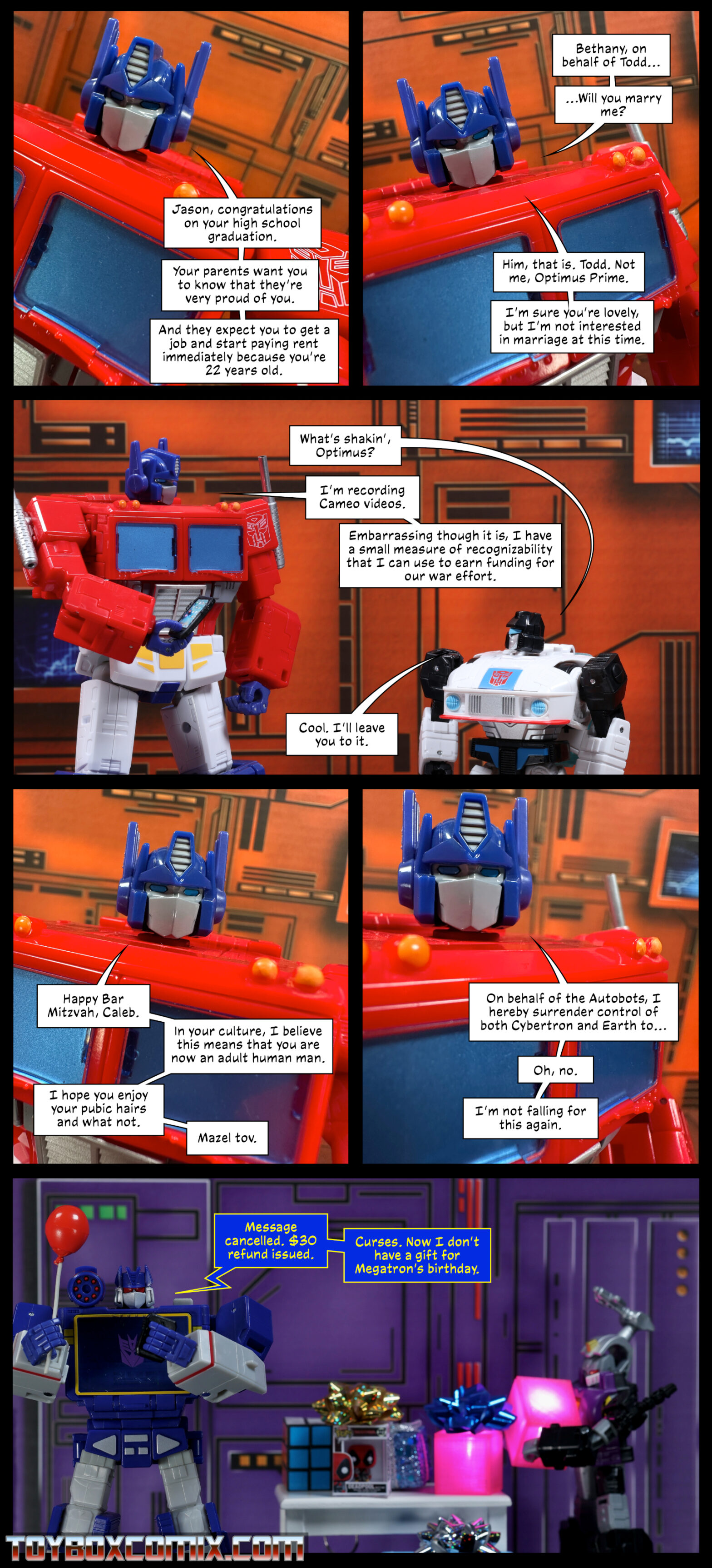 Location: Autobot base Panel 1: Optimus Prime: “Jason, congratulations on your high school graduation. Your parents want you to know that they’re very proud of you. And they expect you to get a job and start paying rent immediately because you’re 22 years old.” 2: Optimus: “Bethany, on behalf of Todd…Will you marry me? Him, that is. Todd. Not me, Optimus Prime. I’m sure you’re lovely, but I’m not interested in marriage at this time.” 3: Jazz: “What’s shakin’, Optimus?” Optimus: “I’m recording Cameo videos. Embarrassing though it is, I have a small measure of recognizability that I can use to earn funding for our war effort.” Jazz: “Cool. I’ll leave you to it.” 4: Optimus: “Happy Bar Mitzvah, Caleb. In your culture, I believe this means that you are now an adult human man. I hope you enjoy your pubic hairs and what not. Mazel tov.” 5: Optimus: “On behalf of the Autobots, I hereby surrender control of both Cybertron and Earth to… Oh, no. I’m not falling for this again.” 6: Location: Decepticon base. In the background, Bombshell carries an energon cube to a table with several gifts on it. In the foreground, Soundwave holds a balloon and looks at a phone. Soundwave: “Message cancelled. $30 refund issued. Curses. Now I don’t have a gift for Megatron’s birthday.”