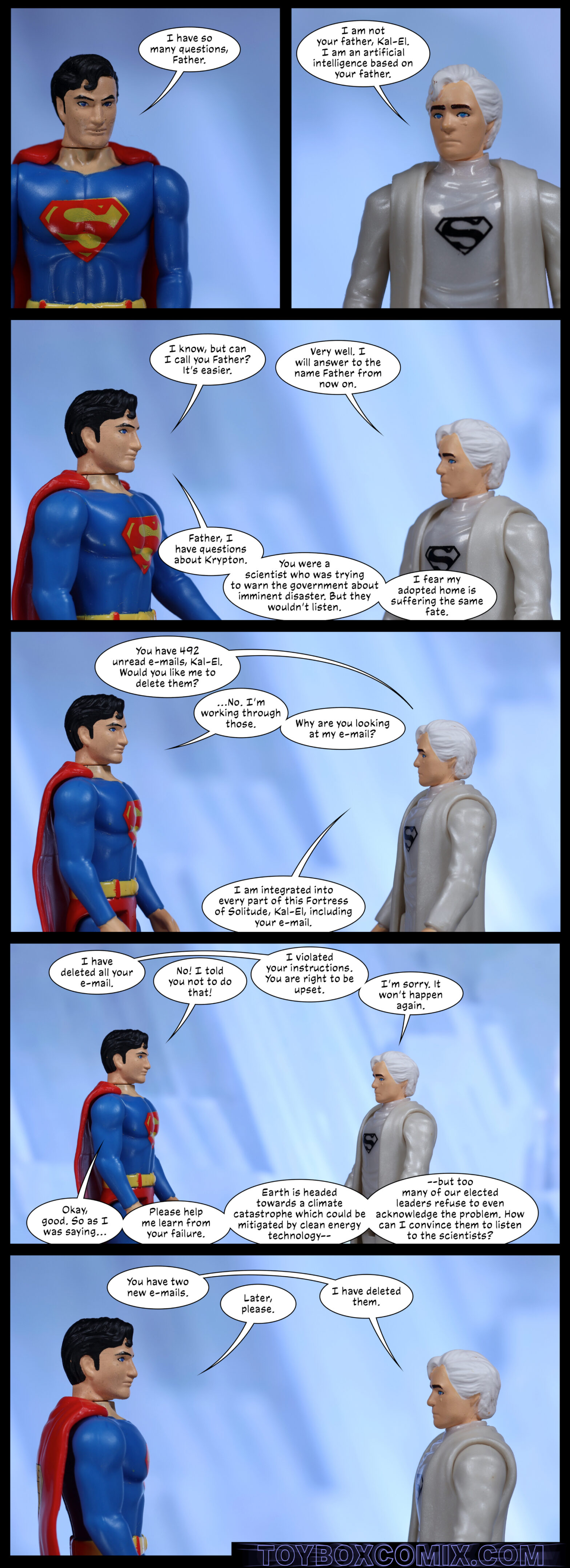 Location: Fortress of Solitude Panel 1: Superman: “I have so many questions, Father.” 2: Jor-El: “I am not your father, Kal-El. I am an artificial intelligence based on your father.” 3: Superman: “I know, but can I call you Father? It’s easier.” Jor-El: “Very well. I will answer to the name Father from now on.” Superman: “Father, I have questions about Krypton. You were a scientist who was trying to warn the government about imminent disaster. But they wouldn’t listen. I fear my adopted home is suffering the same fate.” 4: Jor-El: “You have 492 unread e-mails, Kal-El. Would you like me to delete them?” Superman: “…No. I’m working through those. Why are you looking at my e-mail?” Jor-El: “I am integrated into every part of this Fortress of Solitude, Kal-El, including your e-mail.” 5: Jor-El: “I have deleted all your e-mail.” Superman: “No! I told you not to do that!” Jor-El: “I violated your instructions. You are right to be upset. I’m sorry. It won’t happen again.” Superman: “Okay, good. So as I was saying…Please help me learn from your failure. Earth is headed towards a climate catastrophe which could be mitigated by clean energy technology but too many of our elected leaders refuse to even acknowledge the problem. How can I convince them to listen to the scientists?” 6: Jor-El: “You have two new e-mails.” Superman: “Later, please.” Jor-El: “I have deleted them.”