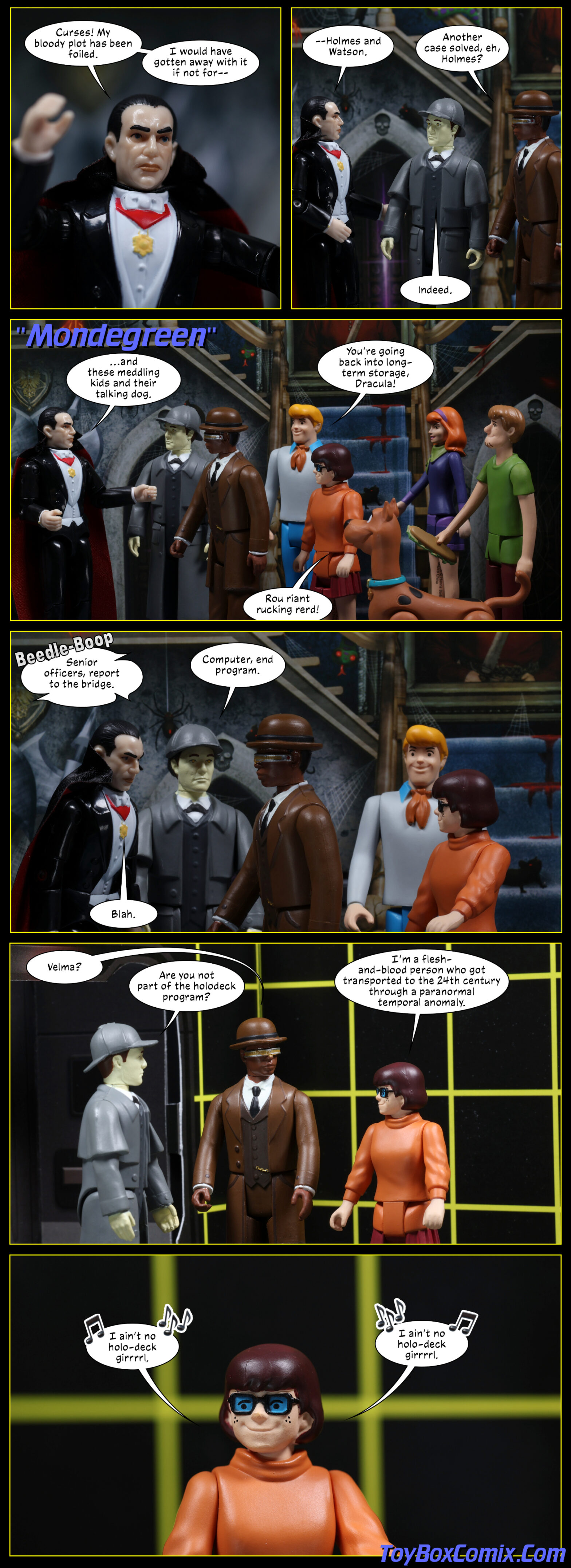Location: Haunted house Panel 1: Dracula: “Curses! My bloody plot has been foiled. I would have gotten away with it if not for—” 2: Dracula: “—Holmes and Watson.” Geordi LaForge as Watson: “Another case solved, eh, Holmes?” Data as Sherlock Holmes: “Indeed.” 3: Star Trek TNG-style title: “Mondegreen.” Dracula: “…and these meddling kids and their talking dog.” A wider shot showing the Scooby gang behind Data and Geordi. Freddy: “You’re going back into long-term storage, Dracula!” Scooby-Doo: “Rou riant rucking rerd!” 4: Disembodied voice: “Senior officers, report to the bridge.” Data: “Computer, end program.” Dracula: “Blah.” 5: Location: holodeck grid. Data, Geordi, and Velma remain. Geordi: “Velma?” Data: “Are you not part of the holodeck program?” Velma: “I’m a flesh-and-blood person who got transported to the 24th century through a paranormal temporal anomaly.” 6: Velma, singing: “I ain’t no holo-deck girrrrl. I ain’t no holo-deck girrrrl.”
