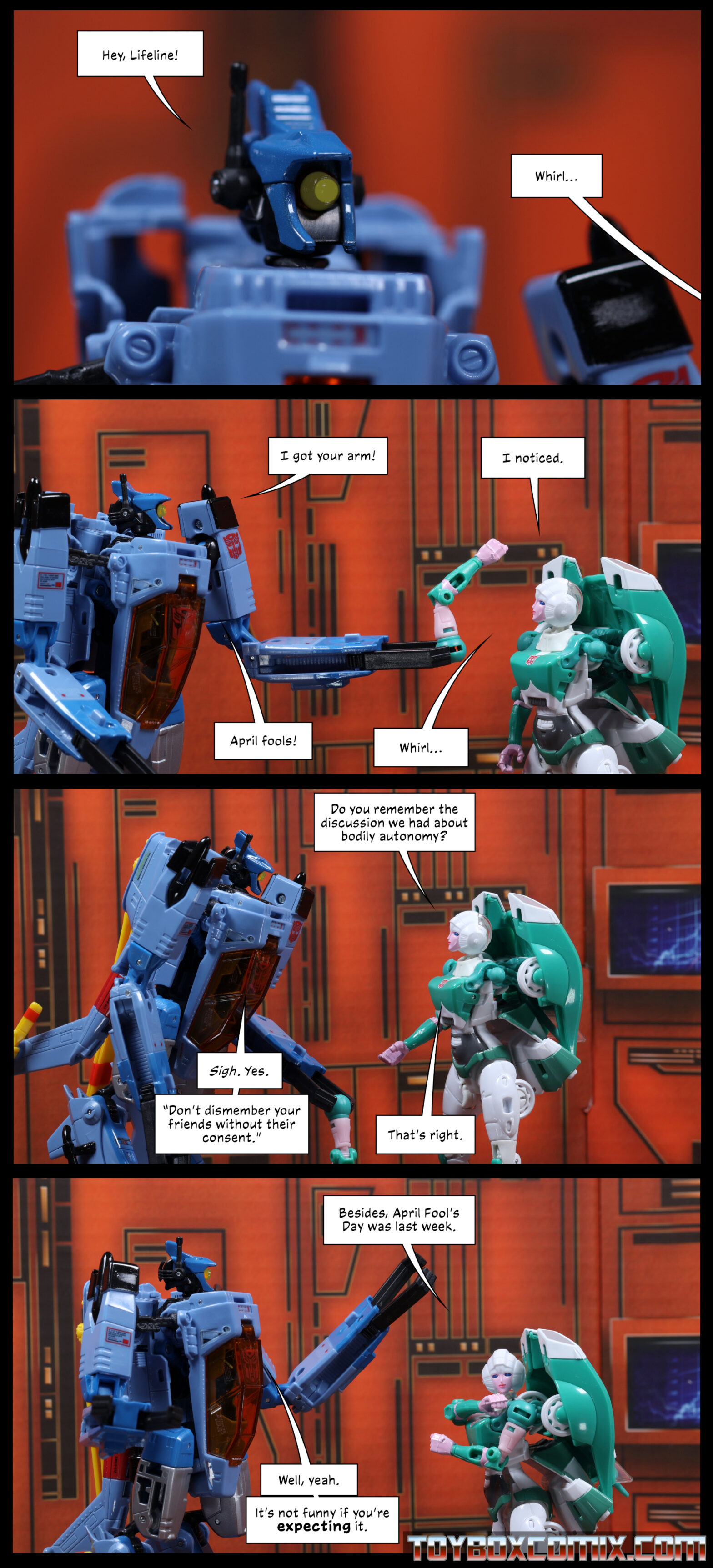 Location: Autobot base Panel 1: Whirl: “Hey, Lifeline!” Off-panel: “Whirl…” 2: Whirl holding up Lifeline’s arm: “I got your arm!” Lifeline, left arm missing: “I noticed.” Whirl: “April fools!” Lifeline: “Whirl…” 3: Lifeline: “Do you remember the discussion we had about bodily autonomy?” Whirl: “Sigh. Yes. ‘Don’t dismember your friends without their consent.’” Lifeline: “That’s right.” 4: Lifeline, reattaching her arm: “Besides, April Fool’s Day was last week.” Whirl: “Well, yeah. It’s not funny if you’re expecting it.”