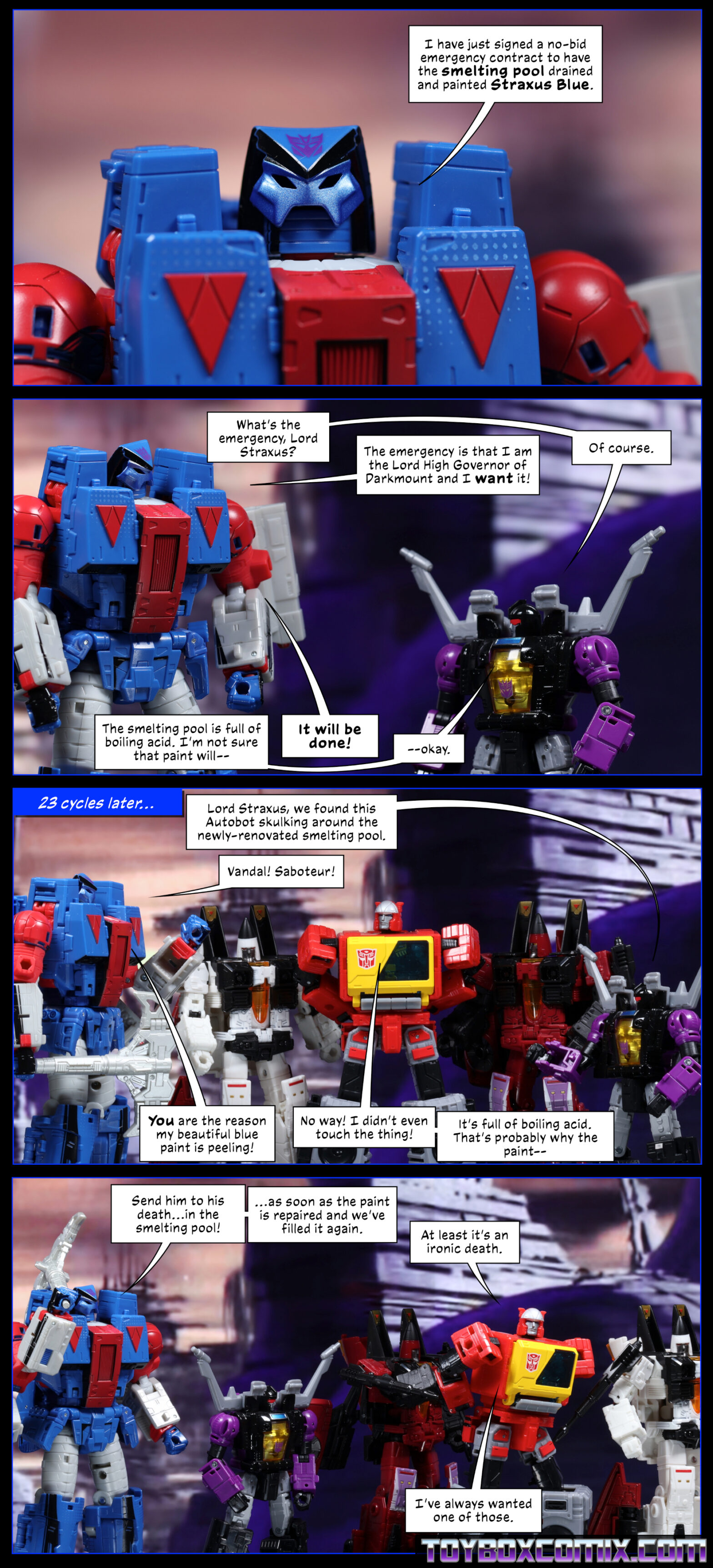 Location: Cybertron Panel 1: Straxus: “I have just signed a no-bid emergency contract to have the smelting pool drained and painted Straxus Blue.” 2: Shrapnel: “What’s the emergency, Lord Straxus?” Straxus: “The emergency is that I am the Lord High Governor of Darkmount and I want it!” Shrapnel: “Of course. The smelting pool is full of boiling acid. I’m not sure that paint will—” Straxus: “It will be done!” Shrapnel: “—okay.” 3: Caption: “23 cycles later…” Shrapnel: “Lord Straxus, we found this Autobot skulking around the newly-renovated smelting pool.” Straxus: “Vandal! Saboteur! You are the reason my beautiful blue paint is peeling!” Blaster, being held by Ramjet and Thrust: “No way! I didn’t even touch the thing! It’s full of boiling acid. That’s probably why the paint—” 4: Straxus: “Send him to his death…in the smelting pool! …as soon as the paint is repaired and we’ve filled it again.” Blaster, being led away by Thrust and Ramjet: “At least it’s an ironic death. I’ve always wanted one of those.”