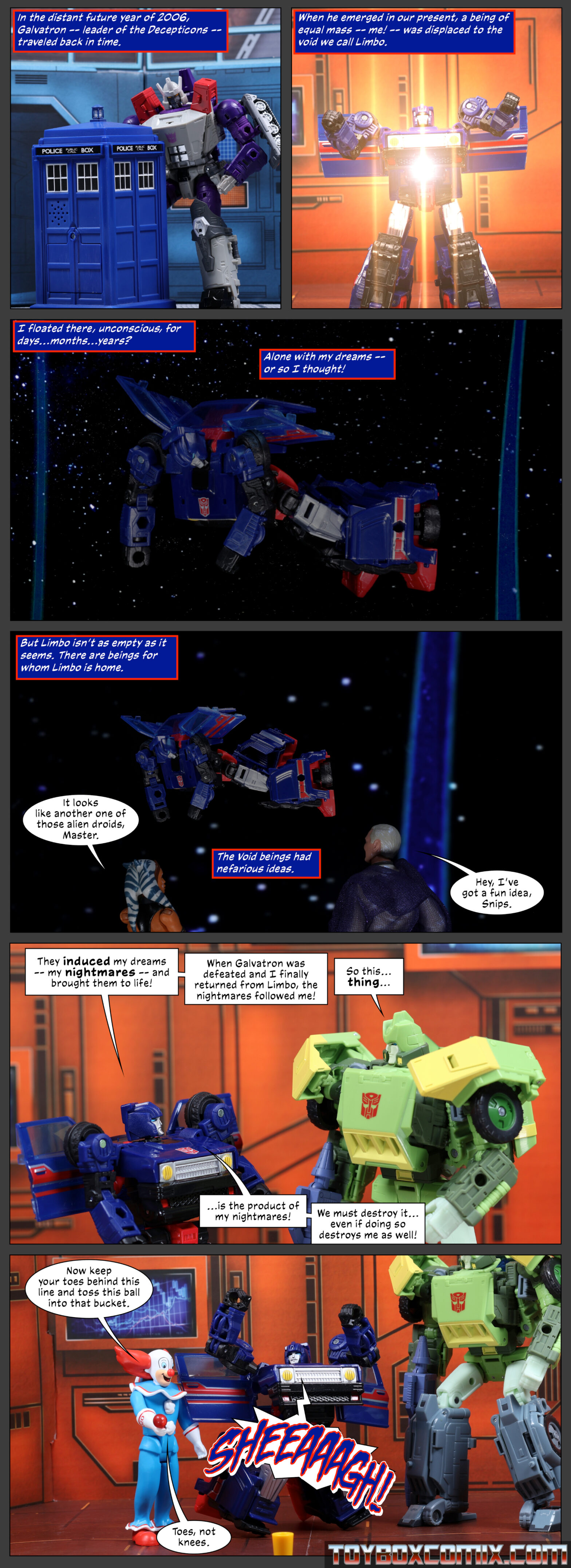 Panel 1: Caption: “In the distant future year of 2006, Galvatron – leader of the Decepticons – traveled back in time.” Galvatron steps into the TARDIS. 2: Caption: “When he emerged in our present, a being of equal mass – me! – was displaced to the void we call Limbo.” Skids is overtaken by a bright light. 3: Caption: “I floated there, unconscious, for days…months…years? Alone with my dreams – or so I thought!” Skids floats in a field of stars. 4: Caption: “But Limbo isn’t as empty as it seems. There are beings for whom Limbo is home.” Skids is actually floating in the World Between Worlds. Ahsoka: “It looks like another one of those alien droids, Master.” Caption: “The Void beings had nefarious ideas.” Ghost of Anakin Skywalker: “Hey, I’ve got a fun idea, Snips.” 5: Skids and Springer stand in Autobot base. Skids: “They induced my dreams – my nightmares – and brought them to life! When Galvatron was defeated and I finally returned from Limbo, the nightmares followed me!” Springer: “So this…thing…” Skids: “…is the product of my nightmares! We must destroy it…even of doing so destroys me as well!” 6: Bozo the Clown: “Now keep your toes behind this line and toss this ball into that bucket.” Skids, on his knees, arms in the air: “SHEEAAAGH!” Bozo: “Toes, not knees.”