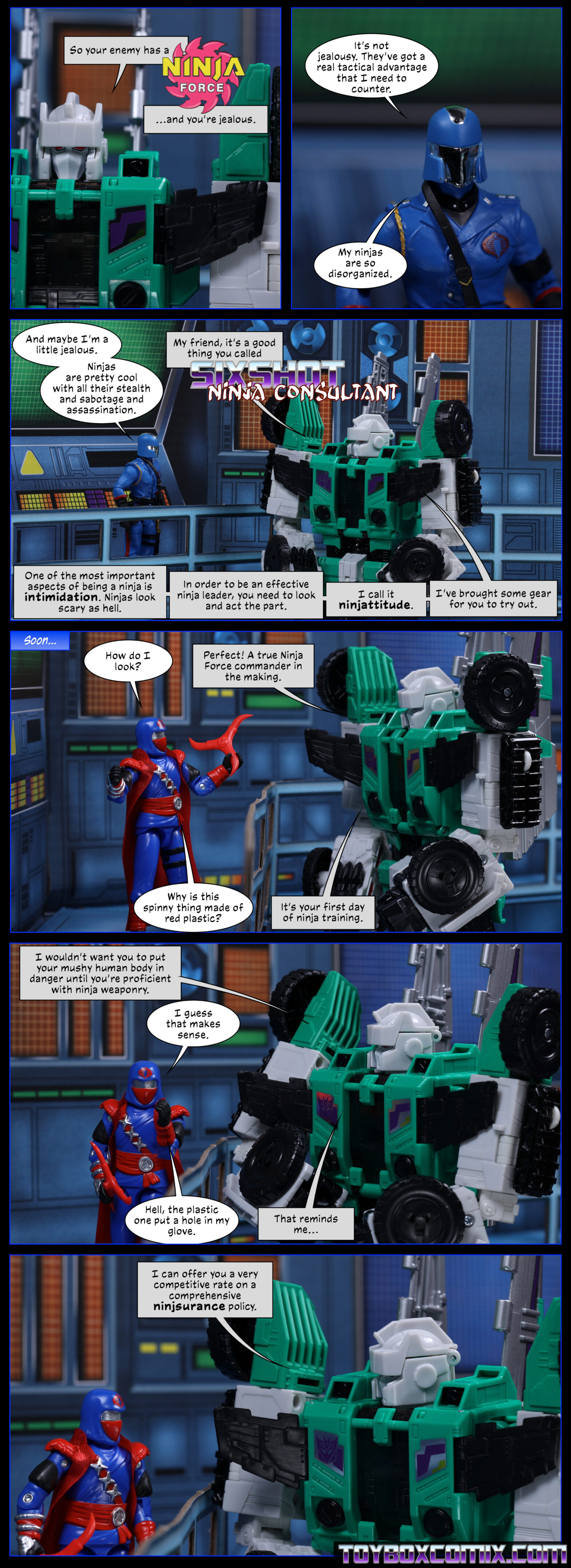 Panel 1: Sixshot: “So your enemy has a Ninja Force and you’re jealous.” 2: Cobra Commander: “It’s not jealousy. They’ve got a real tactical advantage that I need to counter. My ninjas are so disorganized.” 3: CoCo: “And maybe I’m a little jealous. Ninjas are pretty cool with all their stealth and sabotage and assassination.” Sixshot: “My friend, it’s a good thing you called Sixshot, Ninja Consultant. One of the most important aspects of being a ninja is intimidation. Ninjas look scary as hell. In order to be an effective ninja leader, you need to look and act the part. I call it ninjattitude. I’ve brought some gear for you to try out.” 4: Caption: “Soon…” Cobra Commander (Ninja Force): “How do I look?” Sixshot: “Perfect! A true Ninja Force commander in the making.” CoCo (holding up a large red tri-blade thing): “Why is this spinny thing made of red plastic?” Sixshot: “It’s your first day of ninja training.” 5: “I wouldn’t want you to put your mushy human body in danger until you’re proficient with ninja weaponry.” CoCo: “I guess that makes sense. Hell, the plastic one put a hole in my glove.” Sixshot: “That reminds me…” 6: “I can offer you a very competitive rate on a comprehensive ninjsurance policy.”